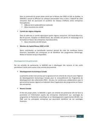  

               Dans	
  la	
  continuité	
  du	
  projet	
  pilote	
  mené	
  par	
  le	
  Réseau	
  des	
  SADC	
  et	
  CAE	
  du	
  Québec,	
  la	
  
               SADCAO	
  a	
  assuré	
  la	
  diffusion	
  du	
  colloque	
  pancanadien	
  tenu	
  à	
  Lévis.	
  L’objectif	
  de	
  cette	
  
               rencontre	
   était	
   de	
   poursuivre	
   et	
   accélérer	
   les	
   réseaux	
   d’affaires	
   entre	
   entreprises	
  
               francophones.	
  	
  
                  • Diffusion  de  la  webconférence  nationale  
                  • Deux  rencontres  du  comité  
	
  	
  
           •   Comité  des  régions  éloignées	
  
	
  
               Dans	
  le	
  cadre	
  de	
  ce	
  comité	
  regroupant	
  quatre	
  régions	
  ressources,	
  soit	
  Haute-­‐Mauricie,	
  
               Bas-­‐St-­‐Laurent,	
   Gaspésie	
   et	
   Abitibi-­‐Ouest,	
   des	
   activités	
   ont	
   permis	
   le	
   réseautage	
   et	
   la	
  
               formation	
  en	
  faveur	
  des	
  entreprises	
  manufacturières.	
  
                 • Deux  rencontres  ont  été  tenues.  
	
  
           •   Membre  du  Capital  Réseau  SADC  et  CAE  	
  
	
  
               Notre	
   contribution	
   au	
   portefeuille	
   commun	
   permet	
   de	
   créer	
   de	
   nombreux	
   leviers	
  
               financiers	
   favorables	
   aux	
   entreprises	
   et	
   de	
   bénéficier	
   des	
   programmes	
   Démarrage,	
  
               Relève	
  et	
  Soutien	
  lorsque	
  disponibles.	
  
	
  
  
Développement  de  partenariats  
	
  
Par	
   ces	
   activités	
   de	
   partenariat,	
   la	
   SADCAO	
   vise	
   à	
   développer	
   des	
   services	
   et	
   des	
   outils	
  
permettant	
  l'accès	
  entre	
  autres	
  à	
  des	
  services	
  de	
  proximité.	
  
	
  
       • Développement  économique  Canada	
  
	
  
            La	
  présente	
  année	
  s’est	
  conclue	
  par	
  la	
  signature	
  d’une	
  entente	
  de	
  cinq	
  ans	
  avec	
  l’Agence	
  
            de	
   Développement	
   économique	
   Canada	
   pour	
   le	
   renouvellement	
   du	
   Programme	
   de	
  
            développement	
  des	
  collectivités	
  (PDC)	
  .	
  De	
  plus,	
  les	
  nombreuses	
  collaborations	
  avec	
  le	
  
            personnel	
  du	
  bureau	
  régional	
  se	
  traduisent	
  dans	
  l’application	
  des	
  programmes	
  en	
  faveur	
  
            des	
  entreprises.	
  	
  	
  
	
  
       • Revenu  Canada	
  
            	
  
            À	
   titre	
   de	
   projet	
   pilote,	
   la	
   SADCAO	
   a	
   signé	
   une	
   entente	
   de	
   partenariat	
   afin	
   de	
   faire	
   la	
  
            promotion	
   et	
   l'information	
   auprès	
   des	
   entreprises	
   relativement	
   aux	
   	
  avantages	
   du	
  
            programme	
   en	
   Recherche	
   scientifique	
   et	
   en	
   Développement	
   expérimental	
   (RS-­‐DE).	
   Les	
  
            PME	
   sont	
   les	
   principales	
   entreprises	
   qui	
   pourraient	
   bénéficier	
   de	
   ces	
   avantages	
  
            financiers.	
  	
  
	
  
	
  
	
  




                                                                                                               Rapport  annuel  2010-­‐2011                  31  
  
 
