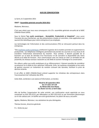 AVIS  DE  CONVOCATION  

	
  
La	
  Sarre,	
  le	
  2	
  septembre	
  2011	
  
	
  	
  	
  	
  
OBJET  :  Assemblée  générale  annuelle  2010-­‐2011	
  
	
  	
  
Madame,	
  Monsieur,	
  
	
  	
  
C’est	
  avec	
  plaisir	
  que	
  nous	
  vous	
  convoquons	
  à	
  la	
  17e	
  	
  assemblée	
  générale	
  annuelle	
  de	
  la	
  SADC	
  
d’Abitibi-­‐Ouest	
  (AGA).	
  	
  
	
  	
  
Sous	
   le	
   thème	
  "Les   outils   numériques   -­‐   Rentabilité,   Productivité   et   Simplicité",	
   vous	
   aurez	
  
l'occasion	
  de	
  vous	
  familiariser,	
  par	
  des	
  présentations	
  simples	
  et	
  concrètes,	
  à	
  des	
  applications	
  qui	
  
sauront	
  être	
  bénéfiques	
  pour	
  votre	
  entreprise	
  et	
  vos	
  employés.	
  
	
  	
  
Les	
   technologies	
   de	
   l’information	
   et	
   des	
   communications	
   (TIC)	
   se	
   retrouvent	
   partout	
   dans	
   les	
  
entreprises.	
  	
  
	
  	
  
"Des	
  machines-­‐outils	
  numériques	
  améliorent	
  la	
  gestion	
  de	
  la	
  matière	
  première	
  et	
  augmentent	
  la	
  
productivité.	
  	
   Les	
   téléphones	
   intelligents	
   permettent	
   de	
   prendre	
   les	
   courriels	
   en	
   tous	
   lieux	
   et	
   de	
  
transférer	
   l’information	
   directement	
   du	
   chantier.	
  	
   Pour	
   acheter,	
   il	
   devient	
   possible	
   de	
   se	
  
brancher	
   sur	
   la	
   base	
   de	
   données	
   d’un	
   fournisseur	
   et	
   de	
   connaître	
   la	
   disponibilité	
   des	
   items	
  
désirés	
  et	
  le	
  délai	
  de	
  livraison.	
  	
   Pour	
  communiquer	
  avec	
  ses	
  clients	
  et	
  créer	
  un	
  véritable	
  lien	
  de	
  
proximité,	
  les	
  réseaux	
  sociaux	
  s'associent	
  au	
  site	
  Web	
  et	
  ouvrent	
  l'échange	
  et	
  la	
  conversation.	
  	
  
	
  
Par	
  ailleurs,	
  grâce	
  aux	
  outils	
  analytiques	
  et	
  au	
  référencement,	
  il	
  devient	
  possible	
  de	
  considérer	
  
sa	
   présence	
   sur	
   le	
   Web	
   et	
   d'en	
   optimiser	
   l'efficacité.	
   Enfin,	
   les	
   systèmes	
   comptables	
   et	
   les	
   outils	
  
de	
   gestion	
   assurent	
   un	
   traitement	
   du	
   nombre	
   croissant	
   des	
   données,	
   facilitant	
   la	
   prise	
   de	
  
décision	
  éclairée.	
  
	
  	
  
À	
   cet	
   effet,	
   la	
   SADC	
   d’Abitibi-­‐Ouest	
   entend	
   supporter	
   les	
   initiatives	
   des	
   entrepreneurs	
   dans	
  
l’accroissement	
  de	
  l’utilisation	
  des	
  NTIC.	
  
	
  	
  
Cette	
  AGA,	
  combinée	
  à	
  une	
  séance	
  d’information,	
  se	
  tiendra:	
  	
  
	
  	
  
                                                             Mardi  le  20  septembre  2011	
  
                                                                  De  17  h  30  à  19  h  30	
  
                                                              Au  Motel  Villa  mon  Repos	
  
                                                            32,  Route  111  Est,  La  Sarre  (Qc)	
  
	
  	
  
Afin	
   de	
   faciliter	
   l'organisation	
   de	
   cette	
   activité,	
   une	
   confirmation	
   serait	
   appréciée	
   en	
   nous	
  
contactant	
   au	
   819	
   333-­‐3113,	
   par	
   télécopieur	
   au	
   819	
   333-­‐3132	
   ou	
   par	
   formulaire	
   électronique	
  
sur	
  le	
  site	
  sadcao.com.	
  Un	
  buffet	
  sera	
  servi	
  gratuitement.	
  Au	
  plaisir	
  de	
  vous	
  y	
  accueillir.	
  
	
  	
  
Agréez,	
  Madame,	
  Monsieur,	
  nos	
  salutations	
  les	
  plus	
  distinguées.	
  	
  
	
  	
  
Thérèse	
  Grenier,	
  directrice	
  générale	
  	
  	
  	
  	
  	
  	
  	
  	
  	
  	
  	
  	
  	
  	
  	
  	
  	
  	
  	
  
	
  
P.J.	
  	
  Ordre	
  du	
  jour	
  




                                                                                                            Rapport  annuel  2010-­‐2011                  1  
  
 