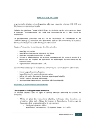  

                                                     PLAN  D’ACTION  2011-­‐2012  

                                                                                
Le	
   présent	
   plan	
   d'action	
   est	
   rendu	
   possible	
   grâce	
   aux	
   	
   nouvelles	
   ententes	
   2011-­‐2015	
   avec	
  
Développement	
  économique	
  Canada.	
  	
  
	
  
De	
  façon	
  plus	
  spécifique,	
  l’année	
  2011-­‐2012	
  sera	
  en	
  continuité	
  avec	
  les	
  actions	
  en	
  cours,	
  visant	
  
à	
   supporter	
   l’entrepreneurship,	
   tant	
   privé	
   que	
   communautaire	
   et	
   ce,	
   dans	
   toutes	
   les	
  
municipalités.	
  
	
  
Un	
   positionnement	
   particulier	
   sera	
   axé	
   sur	
   les	
   Technologies	
   de	
   l’Information	
   et	
   des	
  
Communications	
   (TIC),	
   la	
   mise	
   en	
   place	
   de	
   la	
   filière	
   biomasse	
   en	
   Abitibi-­‐Ouest,	
   le	
   soutien	
   au	
  
développement	
  des	
  marchés	
  et	
  le	
  développement	
  industriel.	
  
	
  
Nos	
  axes	
  d'intervention	
  tiennent	
  compte	
  des	
  cibles	
  suivantes:	
  
	
  
        • Appui	
  aux	
  entreprises;	
  	
  
        • Appui	
  à	
  l'entrepreneurship	
  jeunesse	
  et	
  à	
  la	
  relève;	
  	
  
        • Appui	
  aux	
  initiatives	
  structurantes	
  du	
  milieu;	
  	
  
        • Soutien	
   au	
   développement	
   des	
   activités	
   d’innovation	
   et	
   des	
   outils	
   de	
   soutien	
   à	
   la	
  
             gestion	
   tout	
   en	
   intégrant	
   les	
   applications	
   des	
   technologies	
   de	
   l’information	
   et	
   des	
  
             communications;	
  
        • Représentation	
  corporative	
  de	
  la	
  SADC.	
  
        	
  
Concernant	
  l'aide	
  technique	
  et	
  financière	
  aux	
  entreprises,	
  les	
  secteurs	
  d'activité	
  retenus	
  sont:	
  	
  
	
  
        • Primaire,	
  agroalimentaire,	
  forestier;	
  	
  
        • Secondaire,	
  tous	
  les	
  secteurs	
  de	
  transformation;	
  	
  
        • Relève	
  et	
  transfert	
  d’entreprise	
  dans	
  tous	
  les	
  secteurs	
  d’activités;	
  
        • Tertiaire	
  moteur,	
  tourisme,	
  technologie;	
  	
  
        • Secteur	
  service	
  analysé	
  selon	
  la	
  pertinence	
  spécifique	
  du	
  projet.	
  
  
Programme  de  développement  des  collectivités  

  
Cible:  Support  au  développement  des  entreprises  
Les   résultats   attendus   sont   une   offre   de   services   adéquate   répondant   aux   besoins   des  
entreprises.	
  
	
  
      • Mettre	
   en	
   place	
   des	
   interventions	
   adaptées,	
   techniques	
   et/ou	
   financières	
   aux	
  
          entreprises	
   cibles,	
   soit	
   à	
   l'étape	
   de	
   l'analyse	
   de	
   l'opportunité,	
   du	
   démarrage,	
   de	
  
          l'expansion,	
  de	
  la	
  consolidation	
  et/ou	
  du	
  redressement.	
  	
  
                 - Nombre	
  d’entreprises	
  aidées:	
  
                    Volet	
  fonds	
  d’investissement	
  :	
  50	
  nouveaux	
  dossiers	
  et	
  45	
  suivis;	
  



                                                                                                       Rapport  annuel  2010-­‐2011               33  
  
 