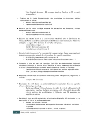 Volet	
   Stratégie	
   jeunesse	
  :	
   20	
   nouveaux	
   dossiers	
   d’analyse	
   et	
   35	
   en	
   suivis	
  
                             personnalisés;	
  
                	
  
          •     Financer	
   par	
   le	
   Fonds	
   d’investissement	
   des	
   entreprises	
   en	
   démarrage,	
   soutien,	
  
                redressement	
  et	
  relève	
  :	
  	
  
                     - Nombre	
  d’entreprises	
  financées	
  :	
  10	
  
                     - Prévisions	
  de	
  financement	
  :	
  550	
  000	
  $	
  
	
  
          • Financer	
   par	
   le	
   Fonds	
   Stratégie	
   jeunesse	
   des	
   entreprises	
   en	
   démarrage,	
   soutien,	
  
            redressement	
  et	
  relève	
  :	
  
                    -        Nombre	
  d’entreprises	
  financées	
  :	
  5	
  
                    -        Prévisions	
  de	
  financement	
  :	
  75	
  000	
  $	
  
                           	
  
          • Soutenir	
   les	
   activités	
   d’aide	
   à	
   la	
   sous-­‐traitance	
   industrielle	
   afin	
   de	
   développer	
   des	
  
            réseaux	
  d’affaires	
  favorables	
  aux	
  entreprises	
  et	
  intéresser	
  des	
  investisseurs	
  à	
  établir	
  leur	
  
            entreprise	
  en	
  région	
  et/ou	
  démarrer	
  de	
  nouvelles	
  entreprises.	
  	
  
                        - Missions	
  économiques	
  :	
  2	
  
                        - Nombre	
  d’entreprises	
  aidées	
  :	
  10	
  
                        - Formations	
  sur	
  webconférence	
  :	
  8	
  
                                       	
  
          • Stimuler	
  le	
  développement	
  d’un	
  cadre	
  de	
  référence	
  permettant	
  d’aider	
  les	
  entreprises	
  à	
  
            se	
  positionner	
  dans	
  des	
  activités	
  de	
  télétravail	
  sur	
  des	
  marchés	
  hors	
  région.	
  	
  
                        - Activités	
  de	
  réseautage	
  entre	
  les	
  entreprises:	
  4	
  
                        - Activités	
  de	
  formation	
  sur	
  divers	
  sujets	
  retenus	
  par	
  les	
  entrepreneurs	
  :	
  5	
  
                      	
  
          • Supporter	
   la	
   mise	
   en	
   place	
   de	
   conditions	
   favorables	
   au	
   développement	
   industriel,	
  
            incubateur	
   industriel	
   et	
   d’outils,	
   afin	
   d'accroître	
   le	
   niveau	
   d'expertise	
   et	
   la	
   capacité	
  
            d'accueil	
  d'entreprises	
  manufacturières	
  dont	
  le	
  secteur	
  de	
  Villebois	
  et	
  Valcanton.	
  	
  
                        - Élaboration	
  du	
  dossier	
  financier	
  et	
  participation	
  aux	
  diverses	
  représentations.	
  
                        - Mise	
  à	
  jour	
  de	
  la	
  politique	
  de	
  développement	
  industriel.	
  
                      	
  
          • Répondre	
  aux	
  demandes	
  d’information	
  formulées	
  par	
  les	
  entrepreneurs,	
  organismes	
  et	
  
            individus.	
  	
  
                        - Environ	
  1	
  000	
  demandes.  
                           	
  
          • Développer	
  des	
  outils	
  d'aide	
  à	
  la	
  gestion	
  et	
  à	
  la	
  commercialisation,	
  dans	
  une	
  approche	
  
            d'intervention	
  de	
  type	
  coaching.	
  	
  
                     - Outils	
  :	
  contrôles	
  prévisionnels,	
  calcul	
  des	
  coûts	
  de	
  revient,	
  tableaux	
  de	
  bord,	
  
                             présentations	
   visuelles,	
   dépliants,	
   séminaires,	
   outils	
   informatisés	
   de	
   contrôle	
  
                             interne,	
   activités	
   de	
   sensibilisation	
   à	
   l’utilisation	
   des	
   TIC	
   associées	
   aux	
  
                             procédés	
  de	
  gestion.	
  
                             	
  
          • Participer	
  à	
  toute	
  activité	
  relativement	
  à	
  l’intégration	
  à	
  l’emploi,	
  à	
  la	
  promotion	
  et	
  à	
  la	
  
            valorisation	
  du	
  rôle	
  et	
  de	
  la	
  place	
  des	
  jeunes	
  :	
  	
  
                     - Soutien	
  	
  à	
  la	
  création	
  d’emplois	
  	
  
                             Embauche	
  en	
  entreprise	
  par	
  le	
  Programme	
  de	
  soutien	
  aux	
  petites	
  entreprises	
  :	
  
                             35	
  	
  jeunes	
  	
  
                             Embauche	
  Jeunes	
  stagiaires	
  	
  et	
  Service	
  Canada:	
  20	
  jeunes;  

       34        Rapport  annuel    2010-­‐2011  
	
  
 