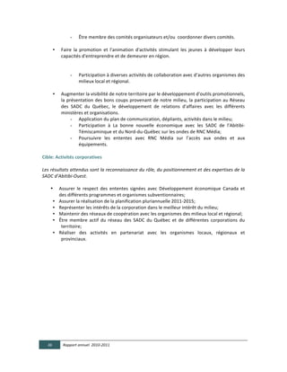 -         Être	
  membre	
  des	
  comités	
  organisateurs	
  et/ou	
  	
  coordonner	
  divers	
  comités.	
  
                              	
  
          • Faire	
   la	
   promotion	
   et	
   l'animation	
   d'activités	
   stimulant	
   les	
   jeunes	
   à	
   développer	
   leurs	
  
             capacités	
  d'entreprendre	
  et	
  de	
  demeurer	
  en	
  région.	
  	
  
                              	
  
                              	
  
                        - Participation	
  à	
  diverses	
  activités	
  de	
  collaboration	
  avec	
  d’autres	
  organismes	
  des	
  
                              milieux	
  local	
  et	
  régional.	
  
             	
  
          • Augmenter	
  la	
  visibilité	
  de	
  notre	
  territoire	
  par	
  le	
  développement	
  d'outils	
  promotionnels,	
  
             la	
   présentation	
   des	
   bons	
   coups	
   provenant	
   de	
   notre	
   milieu,	
   la	
   participation	
   au	
   Réseau	
  
             des	
   SADC	
   du	
   Québec,	
   le	
   développement	
   de	
   relations	
   d'affaires	
   avec	
   les	
   différents	
  
             ministères	
  et	
  organisations.	
  	
  
                        - Application	
  du	
  plan	
  de	
  communication,	
  dépliants,	
  activités	
  dans	
  le	
  milieu;	
  	
  
                        - Participation	
   à	
   La	
   bonne	
   nouvelle	
   économique	
   avec	
   les	
   SADC	
   de	
   l’Abitibi-­‐
                              Témiscaminque	
  et	
  du	
  Nord-­‐du-­‐Québec	
  sur	
  les	
  ondes	
  de	
  RNC	
  Média;	
  
                        - Poursuivre	
   les	
   ententes	
   avec	
   RNC	
   Média	
   sur	
   l’accès	
   aux	
   ondes	
   et	
   aux	
  
                              équipements.	
  	
  
                              	
  
Cible:  Activités  corporatives  
  
Les  résultats  attendus  sont  la  reconnaissance  du  rôle,  du  positionnement  et  des  expertises  de  la  
SADC  d’Abitibi-­‐Ouest.  
  
     • Assurer	
   le	
   respect	
   des	
   ententes	
   signées	
   avec	
   Développement	
   économique	
   Canada	
   et	
  
            des	
  différents	
  programmes	
  et	
  organismes	
  subventionnaires;	
  	
  
          • Assurer	
  la	
  réalisation	
  de	
  la	
  planification	
  pluriannuelle	
  2011-­‐2015;	
  	
  
          • Représenter	
  les	
  intérêts	
  de	
  la	
  corporation	
  dans	
  le	
  meilleur	
  intérêt	
  du	
  milieu;	
  	
  
          • Maintenir	
  des	
  réseaux	
  de	
  coopération	
  avec	
  les	
  organismes	
  des	
  milieux	
  local	
  et	
  régional;	
  
          • Être	
   membre	
   actif	
   du	
   réseau	
   des	
   SADC	
   du	
   Québec	
   et	
   de	
   différentes	
   corporations	
   du	
  
             territoire;	
  	
  
          • Réaliser	
   des	
   activités	
   en	
   partenariat	
   avec	
   les	
   organismes	
   locaux,	
   régionaux	
   et	
  
             provinciaux.	
  	
  
	
  
	
   	
             	
   	
            	
          	
         	
       	
            	
         	
              	
       	
  
	
   	
             	
   	
            	
          	
         	
       	
            	
         	
              	
       	
          	
         	
  
	
  




       36      Rapport  annuel    2010-­‐2011  
	
  
 