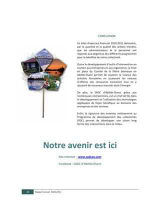  

                                                               

                                                                                       CONCLUSION  

                                                          Ce	
  bilan	
  d’exercice	
  financier	
  2010-­‐2011	
  démontre,	
  
                                                          par	
   la	
   quantité	
   et	
   la	
   qualité	
   des	
   actions	
   menées,	
  
                                                          que	
   les	
   administrateurs	
   et	
   le	
   personnel	
   ont	
  
                                                          répondu	
  aux	
  exigences	
  des	
  différents	
  programmes	
  
                                                          pour	
  le	
  bénéfice	
  de	
  notre	
  collectivité.	
  
                                                          	
  
                                                          Outre	
  le	
  développement	
  d’outils	
  d’intervention	
  en	
  
                                                          soutien	
  aux	
  entreprises	
  et	
  aux	
  organismes,	
  la	
  mise	
  
                                                          en	
   place	
   du	
   Comité	
   de	
   la	
   filière	
   biomasse	
   en	
  
                                                          Abitibi-­‐Ouest	
   permet	
   de	
   soutenir	
   la	
   relance	
   des	
  
                                                          activités	
   forestières	
   en	
   soutenant	
   les	
   réseaux	
  
                                                          d’affaires	
   des	
   ressources	
   existantes	
   tout	
   en	
   y	
  
                                                          ajoutant	
  de	
  nouveaux	
  marchés	
  dont	
  l’énergie.	
  
                                                          	
  
                                                          De	
   plus,	
   la	
   SADC	
   d’Abitibi-­‐Ouest,	
   grâce	
   aux	
  
                                                          nombreuses	
  interventions,	
  est	
  un	
  chef	
  de	
  file	
  dans	
  
                                                          le	
  développement	
  et	
  l’utilisation	
  des	
  technologies	
  
                                                          appliquées	
   de	
   façon	
   bénéfique	
   au	
   domaine	
   des	
  
                                                          entreprises	
  et	
  des	
  services.	
  
                                                          	
  
                                                          Enfin,	
   la	
   signature	
   des	
   ententes	
   relativement	
   au	
  
                                                          Programme	
   de	
   développement	
   des	
   collectivités	
  
                                                          (PDC)	
   permet	
   de	
   développer	
   une	
   vision	
   long	
  
                                                          terme	
  des	
  interventions	
  dans	
  le	
  milieu.	
  
                                                                       	
  

	
  



                       Notre  avenir  est  ici  
                                          Site  Internet  :    www.sadcao.com  

                                          Facebook  :  SADC  d’Abitibi-­‐Ouest  




       38     Rapport  annuel    2010-­‐2011  
	
  
 