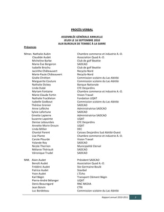  

                                                                                                                                                                                         PROCÈS-­‐VERBAL  

                                                                                                                                          ASSEMBLÉE  GÉNÉRALE  ANNUELLE	
  
                                                                                                                                            JEUDI  LE  16  SEPTEMBRE  2010	
  
                                                                                                                                        AUX  BUREAUX  DE  TEMBEC  À  LA  SARRE	
  
Présences	
  
                                                     	
  
Mmes	
  	
  Nathalie	
  Aubin	
  	
  	
  	
                                                                                                                                                  Chambre	
  commerce	
  et	
  industrie	
  A.-­‐O.	
  
                                              	
  Claudide	
  Audet	
  	
  	
  	
  	
                                                                                                        Association	
  Quad	
  A.-­‐O.	
  
	
  	
  	
  	
  	
  	
  	
  	
  	
  	
  	
  	
  Micheline	
  Barbe	
  	
  	
  	
  	
  	
  	
  	
  	
  	
                                                                                     Club	
  de	
  golf	
  Beattie	
  
	
  	
  	
  	
  	
  	
  	
  	
  	
  	
  	
  	
  Marie-­‐Ève	
  Bergeron	
  	
  	
  	
                                                                                                        SADCAO	
  
	
  	
  	
  	
  	
  	
  	
  	
  	
  	
  	
  	
  Isabelle	
  Brochu	
  	
  	
  	
  	
  	
  	
  	
  	
  	
  	
  	
  	
  	
  	
  	
  	
  	
  	
  	
  	
  	
  	
  	
  	
  	
  	
  	
  	
         Club	
  de	
  golf	
  Beattie	
  
	
  	
  	
  	
  	
  	
  	
  	
  	
  	
  	
  	
  Jacinthe	
  Châteauvert	
  	
  	
  	
  	
  	
  	
  	
  	
  	
  	
  	
  	
  	
  	
  	
  	
  	
                                                Recyclo-­‐Nord	
  
	
  	
  	
  	
  	
  	
  	
  	
  	
  	
  	
  	
  Marie-­‐Paule	
  Châteauvert	
  	
  	
                                                                                                       Recyclo-­‐Nord	
  
	
  	
  	
  	
  	
  	
  	
  	
  	
  	
  	
  	
  Gisèle	
  Chrétien	
  	
  	
  	
  	
  	
  	
  	
  	
  	
  	
  	
  	
  	
  	
  	
  	
  	
  	
  	
  	
  	
                                     Commission	
  scolaire	
  du	
  Lac-­‐Abitibi	
  
	
  	
  	
  	
  	
  	
  	
  	
  	
  	
  	
  	
  Marguerite	
  Couture	
  	
  	
  	
  	
  	
  	
  	
                                                                                          Commission	
  scolaire	
  du	
  Lac-­‐Abitibi	
  
	
  	
  	
  	
  	
  	
  	
  	
  	
  	
  	
  	
  Nathalie	
  Dickey	
  	
  	
  	
  	
  	
  	
  	
  	
  	
  	
  	
  	
  	
                                                                     Banque	
  Nationale	
  
	
  	
  	
  	
  	
  	
  	
  	
  	
  	
  	
  	
  Linda	
  Dubé	
  	
  	
  	
  	
  	
  	
  	
  	
  	
  	
  	
  	
  	
  	
  	
  	
  	
  	
  	
  	
  	
  	
  	
  	
  	
                          CFE	
  Desjardins	
  
	
  	
  	
  	
  	
  	
  	
  	
  	
  	
  	
  	
  Myriam	
  Fontaine	
  	
  	
  	
                                                                                                             Chambre	
  commerce	
  et	
  industrie	
  A.-­‐O.	
  
	
  	
  	
  	
  	
  	
  	
  	
  	
  	
  	
  	
  Marie-­‐Claude	
  Fortin	
  	
                                                                                                               Vision	
  Travail	
  
	
  	
  	
  	
  	
  	
  	
  	
  	
  	
  	
  	
  Nathalie	
  Frackleton	
  	
                                                                                                                 Fondation	
  UQAT	
  
	
  	
  	
  	
  	
  	
  	
  	
  	
  	
  	
  	
  Isabelle	
  Godbout	
  	
  	
                                                                                                                Commission	
  scolaire	
  du	
  Lac-­‐Abitibi	
  
                                              Thérèse	
  Grenier	
  	
  	
  	
  	
  	
  	
  	
  	
  	
  	
  	
                                                                               SADCAO	
  
	
  	
  	
  	
  	
  	
  	
  	
  	
  	
  	
  	
  Anne	
  Laflèche	
  	
  	
  	
  	
  	
  	
  	
  	
                                                                                           Administratrice	
  SADCAO	
  
                                              Sylvie	
  Lafortune	
  	
  	
  	
                                                                                                              SADCAO	
  
                                              Ginette	
  Lapierre	
  	
  	
  	
  	
  	
  	
                                                                                                  Administratrice	
  SADCAO	
  
                                              Suzanne	
  Lapointe	
  	
  	
  	
  	
  	
  	
  	
                                                                                              UQAT	
  
	
  	
  	
  	
  	
  	
  	
  	
  	
  	
  	
  	
  Denise	
  Lebourdais	
  	
  	
  	
  	
  	
                                                                                                   CFE	
  Desjardins	
  
	
  	
  	
  	
  	
  	
  	
  	
  	
  	
  	
  	
  Annette	
  Morin	
  Drouin	
  	
  	
  	
  	
  	
  	
                                                                                         UQAT	
  
	
  	
  	
  	
  	
  	
  	
  	
  	
  	
  	
  	
  Linda	
  Millier	
  	
  	
  	
  	
  	
  	
                                                                                                   DEC	
  
	
  	
  	
  	
  	
  	
  	
  	
  	
  	
  	
  	
  Chantal	
  Parent	
  	
  	
  	
  	
  	
  	
  	
  	
  	
  	
  	
  	
  	
                                                                      Caisses	
  Desjardins	
  Sud	
  Abitibi-­‐Ouest	
  
	
  	
  	
  	
  	
  	
  	
  	
  	
  	
  	
  	
  Lise	
  Plante	
  	
  	
  	
  	
  	
  	
  	
  	
  	
  	
  	
  	
  	
  	
  	
  	
                                                             Chambre	
  commerce	
  et	
  industrie	
  A.-­‐O.	
  
	
  	
  	
  	
  	
  	
  	
  	
  	
  	
  	
  	
  Carole	
  Plourde	
  	
  	
  	
  	
  	
  	
  	
  	
  	
  	
                                                                                  Vision	
  Travail	
  
	
  	
  	
  	
  	
  	
  	
  	
  	
  	
  	
  	
  Yolande	
  Roy	
  	
  	
  	
  	
  	
  	
  	
  	
  	
                                                                                         SADCAO	
  
	
  	
  	
  	
  	
  	
  	
  	
  	
  	
  	
  	
  Nicole	
  Therrien	
  	
  	
  	
  	
  	
  	
  	
  	
  	
  	
                                                                                 Municipalité	
  Clerval	
  
	
  	
  	
  	
  	
  	
  	
  	
  	
  	
  	
  	
  Mélanie	
  Thériault	
  	
  	
  	
  	
  	
  	
  	
  	
  	
                                                                                   SADCAO	
  
	
  	
  	
  	
  	
  	
  	
  	
  	
  	
  	
  	
  Véronique	
  Trudel	
  	
  	
  	
                                                                                                            SADCAO	
  
	
  	
  
MM.	
  	
  	
  Alain	
  Audet	
  	
  	
                                                                                                                                                      Président	
  SADCAO	
  
	
  	
  	
  	
  	
  	
  	
  	
  	
  	
  	
  	
  Benoît	
  Audet	
  	
  	
  	
  	
                                                                                                            Association	
  Quad	
  A.-­‐O.	
  
	
  	
  	
  	
  	
  	
  	
  	
  	
  	
  	
  	
  Frédéric	
  Audet	
  	
  	
                                                                                                                  Ste-­‐Germaine	
  Boulé	
  
	
  	
  	
  	
  	
  	
  	
  	
  	
  	
  	
  	
  Patrice	
  Audet	
  	
  	
  	
  	
  	
  	
                                                                                                   Stavibel	
  
	
  	
  	
  	
  	
  	
  	
  	
  	
  	
  	
  	
  Yvon	
  Audet	
  	
  	
  	
  	
                                                                                                              L’Écho	
  
	
  	
  	
  	
  	
  	
  	
  	
  	
  	
  	
  	
  Karl	
  Bégin	
                                                                                                                              Transport	
  Clément	
  Bégin	
  
	
  	
  	
  	
  	
  	
  	
  	
  	
  	
  	
  	
  Pierre-­‐André	
  Bélanger	
                                                                                                                 UQAT	
  
	
  	
  	
  	
  	
  	
  	
  	
  	
  	
  	
  	
  Denis	
  Beauregard	
  	
                                                                                                                    RNC	
  MEDIA	
  
	
  	
  	
  	
  	
  	
  	
  	
  	
  	
  	
  	
  Jean	
  Boivin	
  	
  	
  	
  	
  	
  	
  	
  	
                                                                                             CTRI	
  
	
  	
  	
  	
  	
  	
  	
  	
  	
  	
  	
  	
  Luc	
  Bordeleau	
  	
  	
  	
  	
  	
  	
                                                                                                   Commission	
  scolaire	
  du	
  Lac-­‐Abitibi	
  

                                                                                                                                                                                                                         Rapport  annuel  2010-­‐2011     3  
  
 