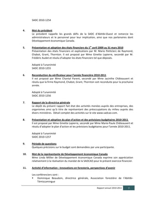  	
  	
                                             SADC	
  2010-­‐1254	
  
    
	
  
4.                                                     Mot  du  président	
  
                                                       Le	
   président	
   rappelle	
   les	
   grands	
   défis	
   de	
   la	
   SADC	
   d’Abitibi-­‐Ouest	
   et	
   remercie	
   les	
  
                                                       administrateurs	
   et	
   le	
   personnel	
   pour	
   leur	
   implication,	
   ainsi	
   que	
   nos	
   partenaires	
   dont	
  
                                                       Développement	
  économique	
  Canada.	
  
  	
  
5.                                                     Présentation  et  adoption  des  états  financiers  du  1er  avril  2009  au  31  mars  2010	
  
                                                       Présentation	
   des	
   états	
   financiers	
   et	
   explications	
   par	
   M.	
   Mario	
   Petitclerc	
   de	
   Raymond,	
  
                                                       Chabot,	
   Grant,	
   Thornton.	
   Il	
   est	
   proposé	
   par	
   Mme	
   Ginette	
   Lapierre,	
   secondé	
   par	
   M.	
  
                                                       Frédéric	
  Audet	
  et	
  résolu	
  d’adopter	
  les	
  états	
  financiers	
  tel	
  que	
  déposés.	
  
	
  	
  
	
  	
  	
  	
                                         Adopté	
  à	
  l’unanimité	
  
	
  	
  	
  	
  	
                                     SADC	
  2010-­‐1255	
  
  	
  
6.                                                     Reconduction  du  vérificateur  pour  l’année  financière  2010-­‐2011	
  
                                                       Il	
   est	
   proposé	
   par	
   Mme	
   Chantal	
   Parent,	
   secondé	
   par	
   Mme	
   Jacinthe	
   Châteauvert	
   et	
  
                                                       résolu	
  que	
  la	
  firme	
  Raymond,	
  Chabot,	
  Grant,	
  Thornton	
  soit	
  reconduite	
  pour	
  la	
  prochaine	
  
                                                       année.	
  
	
  	
  	
  	
  	
  	
  	
  	
  	
  	
  	
  	
  	
  
                                                       Adopté	
  à	
  l’unanimité	
  
	
  	
  	
  	
  	
                                     SADC	
  2010-­‐1256	
  
    
7.                                                     Rapport  de  la  directrice  générale	
  
                                                       Le	
  dépôt	
  du	
  présent	
  rapport	
  fait	
  état	
  des	
  activités	
  menées	
  auprès	
  des	
  entreprises,	
  des	
  
                                                       organismes	
   ainsi	
   qu’à	
   titre	
   de	
   représentant	
   des	
   préoccupations	
   du	
   milieu	
   auprès	
   des	
  
                                                       divers	
  ministères.	
  	
  Détail	
  complet	
  des	
  activités	
  sur	
  le	
  site	
  www.sadcao.com.	
  
  	
  
8.                                                     Présentation  et  adoption  du  plan  d’action  et  des  prévisions  budgétaires  2010-­‐2011  	
  
                                                       Il	
  est	
  proposé	
  par	
  Mme	
  Ginette	
  Lapierre,	
  secondé	
  par	
  Mme	
  Marie-­‐Paule	
  Châteauvert	
  et	
  
                                                       résolu	
  d’adopter	
  le	
  plan	
  d’action	
  et	
  les	
  prévisions	
  budgétaires	
  pour	
  l’année	
  2010-­‐2011.	
  
	
  	
  	
  	
                                         	
  
                                                       Adopté	
  à	
  l’unanimité	
  
	
  	
  	
                                             SADC	
  2010-­‐1257	
  
  	
  
9.                                                     Période  de  questions	
  
                                                       Quelques	
  précisions	
  sur	
  le	
  budget	
  sont	
  demandées	
  par	
  une	
  participante.	
  
  	
  
10.                                                    Mot  de  la  représentante  de  Développement  économique  Canada	
  
                                                       Mme	
   Linda	
   Millier	
   de	
   Développement	
   économique	
   Canada	
   exprime	
   son	
   appréciation	
  
                                                       relativement	
  à	
  la	
  réalisation	
  du	
  mandat	
  de	
  la	
  SADCAO	
  pour	
  le	
  présent	
  exercice	
  financier.	
  
  	
  
11.                                                    Activité  d’information  :  Innovations  en  foresterie,  perspectives  d’avenir  
                                                       	
  
                                                       Les	
  conférenciers	
  sont	
  :	
  	
  
                                                              Dominique	
   Beaudoin,	
   directrice	
   générale,	
   Association	
   forestière	
   de	
   l’Abitibi-­‐
                                                               Témiscamingue	
  

                                                                                                                                             Rapport  annuel  2010-­‐2011             5  
  
 