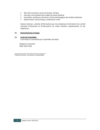     Marc	
  Paré,	
  directeur	
  service	
  technique,	
  Tembec	
  
                     Jean	
  Roy,	
  vice-­‐président	
  de	
  la	
  région	
  du	
  Nord,	
  Norbord	
  
                     Jean	
  Boivin,	
  professeur-­‐chercheur,	
  Centre	
  technologique	
  des	
  résidus	
  industriels	
  	
  
                     Gaétan	
  Ruest,	
  maire	
  d’Amqui,	
  conférencier	
  invité	
  
                 	
  
                 Actions	
  retenues	
  :	
  activités	
  d’information	
  pour	
  les	
  entreprises	
  et	
  formation	
  d’un	
  comité	
  
                 constitué	
   d’industriels	
   et	
   d’intervenants	
   du	
   milieu	
   forestier,	
   équipementier	
   et	
   des	
  
                 organismes.	
  
	
  
12.                                              Remerciements  et  tirages  
      
13.         Levée  de  l’assemblée.  	
  
                                                 Il	
  est	
  résolu	
  à	
  l’unanimité	
  que	
  l’assemblée	
  soit	
  levée.	
  
  	
  
                        Adopté	
  à	
  l’unanimité	
  
	
  	
  	
  	
  	
  	
  	
  	
  	
  	
  	
  	
  SADC	
  2010-­‐1258	
  
	
  	
  
  	
  
___________________________________	
  
Thérèse	
  Grenier,	
  secrétaire	
  d’assemblée	
  
                                                   	
  
	
  
	
  
  

  

  

  

  

  

  

  

  

  

  


       6             Rapport  annuel    2010-­‐2011  
	
  
 