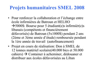 Projets humanitaires SMEL 2008
• Pour renforcer la collaboration et l’échange entre
école infirmières de Batroun et HELHO
5000$: Bourse pour 5 étudiant(e)s infirmièr(e)s
libanais (compétents et financièrement
défavorisés) de Batroun (5x1000$) pendant 2 ans
(2ème et 3ème année d’étude) remboursée pendant
la 1ère année de travail (autofinancement)
• Projet en cours de réalisation: Don à SMEL de
12 tonnes matériel scolaire(40.000 bics et 50.000
cahiers)  Container à acheminer, dédouaner et
distribuer aux écoles défavorisées au Liban

 