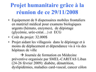 Projet humanitaire grâce à la
réunion de ce 29/11/2008
• Equipement de 8 dispensaires mobiles frontaliers
en matériel médical pour examens biologiques
urgents (hémato, enzymes), de dépistage
(glycémie, urée-créat…) et ECG
• Coût du projet: 32.000$
• Projet aidant les villageois dans le dépistage et à
moins de déplacement et dépendance vis à vis des
hôpitaux de ville
 Journée de formation en Médecine
préventive organisée par SMEL-CARITAS Liban
(24-26 février 2009): diabète, dénutrition,
dyslipidémies, maladies card-vascul, cancer côlon

 