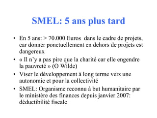 SMEL: 5 ans plus tard
• En 5 ans: > 70.000 Euros dans le cadre de projets,
car donner ponctuellement en dehors de projets est
dangereux
• « Il n’y a pas pire que la charité car elle engendre
la pauvreté » (O Wilde)
• Viser le développement à long terme vers une
autonomie et pour la collectivité
• SMEL: Organisme reconnu à but humanitaire par
le ministère des finances depuis janvier 2007:
déductibilité fiscale

 
