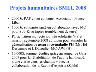 Projets humanitaires SMEL 2008
• 2000 €: PAF envoi container Association FranceLiban
• 1000 €: solidarité santé en collaboration avec MC
pour Sud-Kivu (après tremblement de terre)
• Participation indirecte journée solidarité N-S et
mission septembre 2008 au Liban pour stimuler la
généralisation de assurance-maladie PH (Mrs Ed
Descampe et L Dusoulier-MC-AWIPH)
• 10.000$: somme récoltée grâce au souper de Gala
2007 pour la réhabilitation de l’adulte handicapé:
« une classe dans les champs » avec la
collaboration de « Rayon d’espoir » (Zahlé)

 