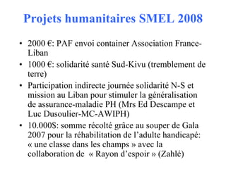 Projets humanitaires SMEL 2008
• 2000 €: PAF envoi container Association FranceLiban
• 1000 €: solidarité santé Sud-Kivu (tremblement de
terre)
• Participation indirecte journée solidarité N-S et
mission au Liban pour stimuler la généralisation
de assurance-maladie PH (Mrs Ed Descampe et
Luc Dusoulier-MC-AWIPH)
• 10.000$: somme récolté grâce au souper de Gala
2007 pour la réhabilitation de l’adulte handicapé:
« une classe dans les champs » avec la
collaboration de « Rayon d’espoir » (Zahlé)

 