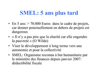 SMEL: 5 ans plus tard
• En 5 ans: > 70.000 Euros dans le cadre de projets,
car donner ponctuellement en dehors de projets ...