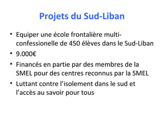 Projets du Sud-Liban
• Equiper une école frontalière multiconfessionelle de 450 élèves dans le Sud-Liban
• 9.000€
• Financés en partie par des membres de la
SMEL pour des centres reconnus par la SMEL
• Luttant contre l’isolement dans le sud et
l’accès au savoir pour tous

 