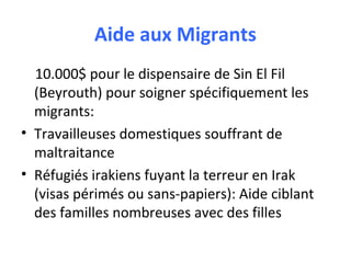 Aide aux Migrants
10.000$ pour le dispensaire de Sin El Fil
(Beyrouth) pour soigner spécifiquement les
migrants:
• Travailleuses domestiques souffrant de
maltraitance
• Réfugiés irakiens fuyant la terreur en Irak
(visas périmés ou sans-papiers): Aide ciblant
des familles nombreuses avec des filles

 