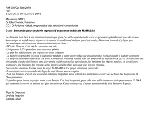 Ref 909/Cp. Ext/2010
R.R
Beyrouth, le 8 Novembre 2010
Messieurs SMEL,
Dr Elie Chelala, Président
CC : Dr Antoine Nakad, responsable des relations humanitaires
Sujet : Demande pour soutenir le projet d’assurance médicale MAHABBA
Les libanais font face à une situation économique grave, les défis quotidiens de la vie les poussent, spécialement ceux de niveau
économique et social moyen et pauvre, à assurer les conditions basiques pour leur survie, désormais la santé n’y figure pas.
Les statistiques décrivent une situation alarmante au Liban :
-54% des libanais n’ont pas de couverture sociale
-Uniquement 6.5% possèdent une assurance privée
-Le prix des médicaments est le plus cher dans la région
-La facture hospitalière ne cesse d’augmenter rendant la santé un privilège qu’uniquement les riches puissent y accéder aisément.
-La majorité des bénéficiaires de la Caisse Nationale de Sécurité Sociale sont des employés du secteur privé (63%) laissant ainsi une
très grande tranche des libanais sans couverture sociale surtout les agriculteurs, les habitants des régions rurales, les travailleurs
journaliers, les étudiants, les retraités et les professionnels libres ainsi que tous les non libanais.
Face à cette situation, Caritas lance le projet MAHABBA. Ce projet ambitieux permet de :
-Assurer une couverture médicale digne de tout libanais sans exception
-Aux non libanais d’avoir une assurance médicale respectant ainsi le droit à la santé dans ses services de base, les diagnostics et
l’hospitalisation.
Cependant pour lancer ce projet, nous avons besoin d’un fond important, pour cela nous sollicitons votre aide pour assurer 10.000 €
qui serviront à couvrir les primes aux plus nécessiteux. Cette somme avec d’autres permettront de faire démarrer le projet.
Pour la Direction
Dr Rita Rhayem
Caritas-Liban

 