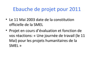 Ebauche de projet pour 2011
• Le 11 Mai 2003 date de la constitution
officielle de la SMEL
• Projet en cours d’évaluation et fonction de
vos réactions: « Une journée de travail (le 11
Mai) pour les projets humanitaires de la
SMEL »

 