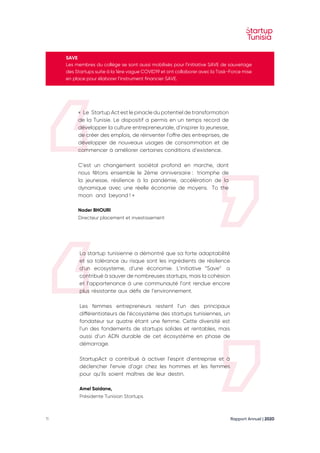 Rapport Annuel | 2020
11
SAVE
Les membres du collège se sont aussi mobilisés pour l'initiative SAVE de sauvetage
des Startups suite à la 1ère vague COVID19 et ont collaborer avec la Task-Force mise
en place pour élaborer l’instrument financier SAVE.
«  Le  Startup Act est le pinacle du potentiel de transformation
de la Tunisie. Le dispositif a permis en un temps record de
développer la culture entrepreneuriale, d’inspirer la jeunesse,
de créer des emplois, de réinventer l’offre des entreprises, de
développer de nouveaux usages de consommation et de
commencer à améliorer certaines conditions d’existence.
C’est un changement sociétal profond en marche, dont
nous fêtons ensemble le 2ème anniversaire 
:  
triomphe de
la jeunesse, résilience à la pandémie, accélération de la
dynamique avec une réelle économie de moyens.  To the
moon and beyond ! »
Nader BHOURI
Directeur placement et investissement
La startup tunisienne a démontré que sa forte adaptabilité
et sa tolérance au risque sont les ingrédients de résilience
d’un ecosysteme, d’une économie. L’initiative “Save”  a
contribué à sauver de nombreuses startups, mais la cohésion
et l’appartenance à une communauté l’ont rendue encore
plus résistante aux défis de l’environnement. 
Les femmes entrepreneurs restent l’un des principaux
différentiateurs de l’écosystème des startups tunisiennes, un
fondateur sur quatre étant une femme. Cette diversité est
l’un des fondements de startups solides et rentables, mais
aussi d’un ADN durable de cet écosystème en phase de
démarrage. 
StartupAct a contribué à activer l’esprit d’entreprise et à
déclencher l’envie d’agir chez les hommes et les femmes
pour qu’ils soient maîtres de leur destin.
Amel Saidane,
Présidente Tunisian Startups
 