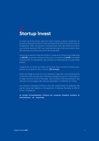Startup Invest
Le Fonds de Fonds Anava, géré par Smart Capital, a obtenu l’agrément du
Conseil du Marché Financier en date du 8 décembre 2020 et le Visa en date du
18 décembre 2020. Les premiers investissements dans des fonds sont prévus
pour le 2ème semestre 2021. Les investissements des fonds sous-jacents dans
des startups sont prévus pour la fin de l’année 2021.
Anava est le premier Fonds de Fonds en Tunisie et en Afrique d’une taille cible
de 200 M€. Le premier closing est prévu pour un montant de 40 M€. Il est dédié
exclusivement au financement des startups en fonds propres et quasi-fonds
propres. 
L’objectif de ce Fonds de Fonds est d’investir dans minimum 16 fonds sous-
jacents qui investiront dans minimum 350 startups. 
Anava est libellé en Euros et a une dimension régionale. Les investissements
concerneront les startups dont l’activité principale se situe en Tunisie même si
le siège social se trouve à l’étranger. Ceci facilitera l’internationalisation des
startups et encouragera des startups régionales à s’implanter en Tunisie.
Les premiers investisseurs d’Anava sont des institutionnels de référence tels
que la Caisse des Dépôts et Consignations, la Banque Mondiale, la KfW et
l’Union Européenne.
Le comité d’investissement d’Anava est composé d’experts tunisiens et
internationaux de renommée.
Rapport Annuel | 2020 12
 