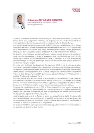 Rapport Annuel | 2020
15
« Demain commence maintenant. » c’est le slogan choisi pour le lancement du Fonds de
Fonds ANAVA et du programme FLYWHEEL, un slogan qui résume un rêve émanant d’une
vision globale et d’une stratégie nationale amibitieuse, celle de Startup Tunisia.
Lors du démarrage de cet ambitieux projet en 2015, nous avons voulu positionner la Tunisie
comme un hub technologique majeur pour les entrepreneurs et les Startups dans la rive sud
de la Méditerranée, à la croisée de l’Europe, de la région MENA et de l’Afrique, permettant
l’émergence d’un écosystème propice à l’éclosion et au développement de startups.
Ce positionnement s’appuie sur plusieurs facteurs clés de succès, à savoir une population
jeune des plus éduquées de la région et un vivier riche de compétences, une diaspora très
active, une ouverture historique et géographique de la Tunisie sur le monde, un succès de
plusieurs Startups en Tunisie et à l’étranger, ainsi qu’une disponibilité d’équipes de gestion qui
se structurent de plus en plus.
De notre part, la Caisse des Dépôts et Consignations (CDC) a été en charge du pilier
financement de cette stratégie en accompagnant la structuration du Fonds de Fonds ANAVA,
un véhicule d’investissement unique en son genre en Tunisie et en Afrique. Une idée devenue
réalité grâce à notre coopération avec l’Agence Française de Développement (AFD) et BPI
France et de la Banque mondiale (BM) qui a financé le projet « Startups et PME Innovantes »,
doté de 75 millions de dollars sur 7 ans.
Ce projet finance, dans sa composante majeure, la souscription de la CDC dans le Fonds de
Fonds ANAVA d’une taille cible de 200 millions d’euros, co-financé par la Banque mondiale, la
Banque Allemande de Développement (KfW), qui gérera sa participation et celle de l’Union
Européenne, ANAVA soutiendra les besoins financiers et de croissance des startups.
Ce projet de collaboration entre la CDC et Smart Capital financera aussi une partie de
programme FLYWHEEL qui est co-financé par la GIZ et permettra d’appuyer l’écosystème des
startups, en y incluant, en particulier, les startups dirigées par des femmes, ainsi que celles
situées dans les régions de l’intérieur du pays.
Avec le soutien des amis de la Tunisie, ce projet est aujourd’hui une réalité. Il renforcera la
dynamique holistique de soutien aux Startups et PME innovantes et aidera les acteurs de
l’écosystème entrepreneurial, notamment les incubateurs et les accélérateurs d’entreprises, à
améliorer et étendre la portée de leurs programmes.
Le soutien de la CDC aux startups est un choix stratégique émanant d’une vision prospective
de l’évolution de l’économie de la Tunisie.
Dr. Boutheina BEN YAGHLANE BEN SLIMANE
Directrice Générale de la Caisse des Dépôts
et Consignations (CDC)
 