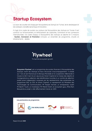 Rapport Annuel | 2020 16
Startup Ecosystem
La vision de ce pilier est d’appuyer l’écosystème de startups en Tunisie, de le développer et
de catalyser une belle dynamique d’innovation. ​
Il s’agit d’un cadre de soutien aux acteurs de l’écosystème des startups en Tunisie. Il est
construit sur le financement, le renforcement de capacités, l’animation et les connexions
internationales. Ce cadre d’appui à l’écosystème des startups se décline en 3 missions
: Soutien, Connexion et Promotion à 
travers un ensemble de programme, d’outils et
d’évènements dédiés.
Les partenaires du programme:
To fuel the ecosystem growth
Ecosystem Flywheel est un programme de soutien financier à l’écosystème des
Startups visant les Startups et leurs Structures d’accompagnement. Il s’étale
sur 7 ans et est financé par la Banque Mondiale et la coopération Allemande à
travers la GIZ. Il est mis en œuvre par Smart Capital et la Caisse des dépôts et
Consignations.La sélection des bénéficiaires incombe à un comité de sélection
public-privé indépendant composé par les représentants des partenaires du
programme (GIZ, la CDC et Smart Capital), un représentant du Ministère des
Technologies de Communication, Mr Hassen Harrabi; un entrepreneur averti
Mr Bechir Tourki; un investisseur Mr Mehdi Charfi, et ecosystem guru, Mme Rym
Baouendi.Le projet a été effectivement lancé en 2021.
 