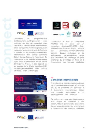 Rapport Annuel | 2020 18
Lancement du programme Ins &
Out Ecosysteme building oeuvrant pour
renforcer des liens de connexions avec
des acteurs d'écosystèmes internationaux
et de partager les meilleures pratiques en
matières d'accompagnement de Startups.
13 modules ont été assurés par des experts
internationaux dont Startup Commons,
Beta-i, Startup Bootcamp, Fabernovel. Ce
programme a été réalisée en partenariat
avec Innov'i EU4Innovation mis en œuvre
par Expertise France, et s'est appuyé sur
les services d'une STartip Labellisée EVEY
Technologies.Partenariat avec Startup
labellisée  EVEY Technologies. 
Financées par le ministère des technologies
de la communication tunisien, 70 startups
ont eu la possibilité de participer à
2 évènements internationaux dédiés
aux nouvelles technologies et au
développement des startups.
Ce fut l’occasion pour elles de promouvoir
leurs projets et d’accéder à des
opportunités de partenariats. Ces actions
de promotion participent au rayonnement
à l’international des startups labellisées.
Coordination et suivi du programme
PROMISE mis en place par un
consortium d’acteurs 
(DELOITTE, Open
Startup Tunisia, Endeavor, Tayp) financé
par US Embassy couvrant différentes
activités d’appui technique et de
renforcement de 
l’écosystème ainsie
que l’activation de l’avantage de prise
en 
charge du brevetage en local et à
l’international des Startups labellisées.
Connexion internationale
‫اﻟﺮﻗﻤﻲ‬ ‫واﻟﺘﺤﻮل‬ ‫اﻻﺗﺼﺎل‬ ‫ﺗﮑﻨﻮﻟﻮﺟﯿﺎت‬ ‫وزارة‬
MINISTÈRE DES TECHNOLOGIES DE LA COMMUNICATION
ET DE LA TRANSFORMATION DIGITLAE
 