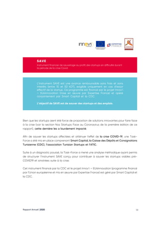 Rapport Annuel | 2020 58
SAVE
Instrument financier de sauvetage au profit des startups en difficulté durant
la période de la crise Covid
L’instrument SAVE est une avance remboursable sans frais et sans
intérêts (entre 10 et 50 kDT), exigible uniquement en cas d’essor
effectif de la startup. Ce programme est financé par le projet Innov’i
– EU4Innovation (mise en œuvre par Expertise France) et opéré
conjointement par Smart Capital et la CDC.
L’objectif de SAVE est de sauver des startups et des emplois.
Bien que les startups aient été force de proposition de solutions innovantes pour faire face
à la crise (voir la section Nos Startups Face au Coronavirus de la première édition de ce
rapport), cette dernière les a lourdement impacté.
Afin de sauver les startups affectées et atténuer l’effet de la crise COVID-19, une Task-
Force a été mis en place comprenant Smart Capital, la Caisse des Dépôts et Consignations
Tunisienne (CDC), l’association Tunisian Startups et l’ATIC.
Suite à un diagnostic poussé, la Task-Force a mené une analyse méthodique ayant permis
de structurer l’instrument SAVE conçu pour contribuer à sauver les startups viables pré-
COVID19 et sinistrées suite à la crise.
Cet instrument financé par la CDC et le projet Innov’i – EU4Innovation (programme financé
par l’Union européenne et mis en œuvre par Expertise France) est géré par Smart Capital et
la CDC.
 