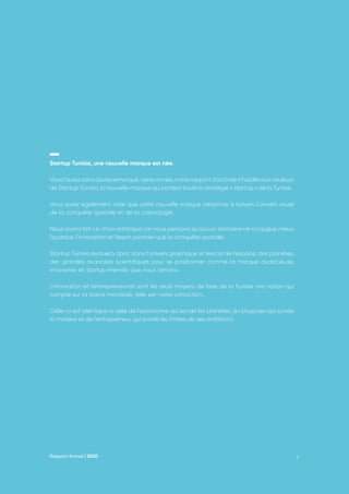 Rapport Annuel | 2020 6
Startup Tunisia, une nouvelle marque est née.
Vous l’aurez sans doute remarqué, cette année, notre rapport d’activité s’habille aux couleurs
de Startup Tunisia, la nouvelle marque qui portera toute la stratégie « startup » de la Tunisie.
Vous aurez également noté que cette nouvelle marque s’exprime à travers l’univers visuel
de la conquête spatiale et de la cosmologie.
Nous avons fait ce choix artistique car nous pensons qu’aucun domaine ne conjugue mieux
l’audace, l’innovation et l’esprit pionnier que la conquête spatiale.
Startup Tunisia évoluera donc dans l’univers graphique et lexical de l’espace, des planètes,
des grandes avancées scientifiques pour se positionner comme la marque audacieuse,
innovante et startup-friendly que nous aimons.
L’innovation et l’entrepreneuriat sont les seuls moyens de faire de la Tunisie une nation qui
compte sur la scène mondiale, telle est notre conviction.
Celle-ci est identique à celle de l’astronome qui sonde les planètes, du physicien qui sonde
la matière et de l’entrepreneur qui sonde les limites de ses ambitions.
 