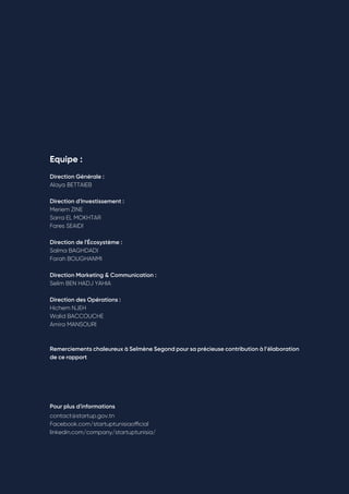 Rapport Annuel | 2020 82
Equipe : 
Direction Générale :
Alaya BETTAIEB
Direction d'Investissement : 
Meriem ZINE 
Sarra EL MOKHTAR 
Fares SEAIDI
Direction de l'Écosystème : 
Salma BAGHDADI 
Farah BOUGHANMI 
Direction Marketing & Communication : 
Selim BEN HADJ YAHIA 
Direction des Opérations : 
Hichem NJEH 
Walid BACCOUCHE 
Amira MANSOURI
Remerciements chaleureux à Selmène Segond pour sa précieuse contribution à l’élaboration
de ce rapport
Pour plus d'informations 
contact@startup.gov.tn 
Facebook.com/startuptunisiaofficial
linkedin.com/company/startuptunisia/
 