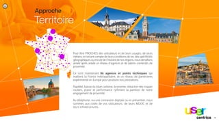 Pour être PROCHES des utilisateurs et de leurs usages, de leurs
métiers, en tenant compte de leurs conditions de vie, des spéciﬁcités
géographiques ou encore de l’histoire de nos régions, nous densiﬁons
année après année un réseau d’agences et de talents connectés de
proximité.
Ce sont maintenant 86 agences et points techniques qui
maillent la France métropolitaine, et un réseau de partenaires
expérimenté en Europe pour produire nos prestations.
Rapidité, baisse du bilan carbone, économie, réduction des risques
routiers, plaisir et performance rythment la partition de notre
engagement de proximité.
Au téléphone, via une connexion digitale ou en présentiel, nous
sommes aux cotés de vos utilisateurs, de leurs MDOC et de
leurs infrastructures.
Territoire
Approche
14/centrics
 