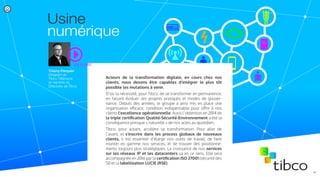 Thierry Perquier
Dirigeant de
Tibco Télécoms
et membre du
Directoire de Tibco
Voir la vidéo
Usine
numérique
Acteurs de la transformation digitale, en cours chez nos
clients, nous devons être capables d’intégrer le plus tôt
possible les mutations à venir.
D’où la nécessité, pour Tibco, de se transformer en permanence,
en faisant évoluer ses propres pratiques et modes de gouver-
nance. Depuis des années, le groupe a ainsi mis en place une
organisation eﬀicace, condition indispensable pour oﬀrir à nos
clients l’excellence opérationnelle. Aussi l’obtention en 2014 de
la triple certiﬁcation Qualité-Sécurité-Environnement a été la
conséquence presque « naturelle » de nos actes au quotidien.
Tibco, pour autant, accélère sa transformation. Pour aller de
l’avant, et s’inscrire dans les process globaux de nouveaux
clients, il est essentiel d’élargir nos outils de travail, de faire
monter en gamme nos services, et de trouver des positionne-
ments toujours plus stratégiques. La croissance de nos services
sur les réseaux IP et les datacenters va en ce sens. Elle sera
accompagnée en 2016 par la certiﬁcation ISO 27001 (sécurité des
SI) et la labellisation LUCIE (RSE).
5/
 