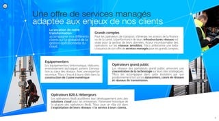 Une offre de services managés
adaptée aux enjeux de nos clients
La vocation de notre
transformation :
accompagner nos diﬀérents
clients sur la globalité de la
gestion opérationnelle du
cloud.
Grands comptes
Pour les opérateurs de transport, d’énergie, les acteurs de la ﬁnance
ou de la santé, la performance de leurs infrastructures réseaux est
vitale pour la gestion de leurs données. Acteur incontournable des
opérations sur les réseaux sensibles, Tibco ambitionne une belle
croissance de son oﬀre de services managés pour les grands comptes.
Opérateurs grand public
Les réseaux des opérateurs grand public amorcent une
concentration de la technologie sur leurs sites stratégiques.
Tibco les accompagne dans cette évolution par son
positionnement fort sur les datacenters, cœurs de réseaux
et réseaux de transmission.
Opérateurs B2B & Hébergeurs
Les opérateurs BtoB accélèrent leur développement avec des
solutions cloud pour les entreprises. Partenaire historique de
la plupart des opérateurs BtoB, Tibco joue un rôle clé dans
l’exploitation de leurs réseaux et le service à leurs clients.
Equipementiers
Les équipementiers (informatique, télécoms,
environnement technique) portent l’innova-
tion au cœur des réseaux. Avec une expertise
reconnue, Tibco s’inscrit à leurs côtés dans la
construction de l’usine numérique.
7/
 