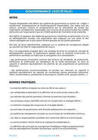 GOUVERNANCE (SOCIÉTALE)
INTRO
Chaque dirigeant/élu doit définir son système de gouvernance au travers de « règles »
socialement, écologiquement et économiquement responsables. Ces règles sont les
valeurs, principes, actions et comportements qui lui permettent de rendre son
organisation sociétalement responsable, tant vis-à-vis de sa propre finalité (les intérêts
particuliers de l’organisation) que de l’intérêt général de l’humanité et de la planète.
Pour définir et appliquer des règles de gouvernance cohérentes et pertinentes vis à vis
du développement durable, une organisation doit s'appuyer sur une vision et des
valeurs partagées par le plus grand nombre possible de ses parties prenantes.
Elle doit, de façon opérationnelle, s'appuyer sur un système de management adapté
qui soutient les rôles et responsabilités de chacun.
Pour une organisation engagée dans une stratégie de prise en compte du concept de
développement durable, la performance globale dans ce domaine (c’est-à-dire, la
performance sociétale) se traduit par la conjugaison et la consolidation :
- des performances financières (incluant des facteurs de rentabilité, de productivité,
d’efficience et d’efficacité) qui témoignent de sa santé économique, et situe sa
capacité à satisfaire équitablement les attentes de ses propriétaires et partenaires
financiers ;
- des performances environnementales et sociales qui mesurent sa capacité à
satisfaire équitablement les attentes de nombreuses parties prenantes (personnel,
client, consommateurs, prestataires et fournisseurs, société civile, pouvoirs publics…).
BONNES PRATIQUES
- La direction définie et expose sa vision du DD et ses valeurs ;
- Les collaborateurs participent à la définition de la vision et des valeurs DD ;
- Les attentes des parties prenantes (internes et externes) sont étudiées ;
- Les principaux enjeux identifiés sont pris en compte dans la stratégie définie ;
- La direction s'engage des ressources et un budget dédiés ;
- Les principes de gouvernance sont énoncés publiquement et respectés ;
- Le système de management est basé sur les principes de l'amélioration continue ;
- Les rôles et responsabilités sociétales sont clairement définis et communiqués ;
- La communication interne informe et implique les collaborateurs ;
- La définition des principes du management stratégique intègre progressivement
ceux du développement durable (économique, social et environnemental)...
Mai 2013 Auto-diagnostic RSE XXX Page 11 sur 51
 