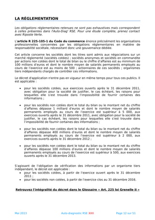 LA RÉGLEMENTATION
Les obligations réglementaires retenues ne sont pas exhaustives mais correspondent
à celles présentes dans l'Auto-Diag' RSE. Pour une étude complète, prenez contact
avec Riposte Verte.
L'article R 225-105-1 du Code du commerce énonce précisément les organisations
professionnelles concernées par les obligations réglementaires en matière de
responsabilité sociétale, nécessitant donc une gouvernance dédiée.
Cet article concerne les sociétés dont les titres sont admis aux négociations sur un
marché réglementé (sociétés cotées) ; sociétés anonymes et sociétés en commandite
par actions non cotées dont le total de bilan ou le chiffre d’affaires est au minimum de
100 millions d’euros et dont le nombre moyen de salariés permanents employés au
cours de l’exercice est au moins de 500 ; actionnaires de ces sociétés ; organismes
tiers indépendants chargés de contrôler ces informations.
Le décret d'application n'entre pas en vigueur en même temps pour tous ces publics. Il
est applicable :
• pour les sociétés cotées, aux exercices ouverts après le 31 décembre 2011,
avec obligation pour la société de justifier, le cas échéant, les raisons pour
lesquelles elle s’est trouvée dans l’impossibilité de fournir certaines des
informations ;
• pour les sociétés non cotées dont le total du bilan ou le montant net du chiffre
d’affaires dépasse 1 milliard d’euros et dont le nombre moyen de salariés
permanents employés au cours de l’exercice est supérieur à 5 000, aux
exercices ouverts après le 31 décembre 2011, avec obligation pour la société de
justifier, le cas échéant, les raisons pour lesquelles elle s’est trouvée dans
l’impossibilité de fournir certaines des informations ;
• pour les sociétés non cotées dont le total du bilan ou le montant net du chiffre
d’affaires dépasse 400 millions d’euros et dont le nombre moyen de salariés
permanents employés au cours de l’exercice est supérieur à 2 000, aux
exercices ouverts après le 31 décembre 2012 ;
• pour les sociétés non cotées dont le total du bilan ou le montant net du chiffre
d’affaires dépasse 100 millions d’euros et dont le nombre moyen de salariés
permanents employés au cours de l’exercice est supérieur à 500, aux exercices
ouverts après le 31 décembre 2013.
S’agissant de l’obligation de vérification des informations par un organisme tiers
indépendant, le décret est applicable :
• pour les sociétés cotées, à partir de l’exercice ouvert après le 31 décembre
2011 ;
• pour les sociétés non cotées, à partir de l’exercice clos au 31 décembre 2016.
Retrouvez l'intégralité du décret dans le Glossaire « Art. 225 loi Grenelle II »
Mai 2013 Auto-diagnostic RSE XXX Page 12 sur 51
 