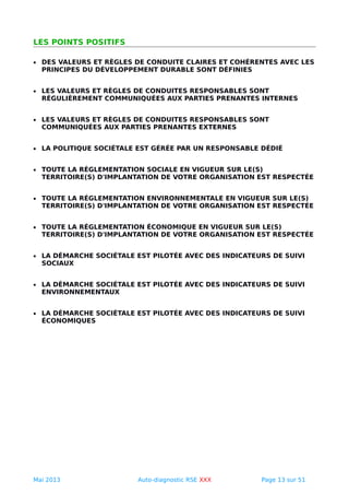 LES POINTS POSITIFS
• DES VALEURS ET RÈGLES DE CONDUITE CLAIRES ET COHÉRENTES AVEC LES
PRINCIPES DU DÉVELOPPEMENT DURABLE SONT DÉFINIES
• LES VALEURS ET RÈGLES DE CONDUITES RESPONSABLES SONT
RÉGULIÈREMENT COMMUNIQUÉES AUX PARTIES PRENANTES INTERNES
• LES VALEURS ET RÈGLES DE CONDUITES RESPONSABLES SONT
COMMUNIQUÉES AUX PARTIES PRENANTES EXTERNES
• LA POLITIQUE SOCIÉTALE EST GÉRÉE PAR UN RESPONSABLE DÉDIÉ
• TOUTE LA RÉGLEMENTATION SOCIALE EN VIGUEUR SUR LE(S)
TERRITOIRE(S) D'IMPLANTATION DE VOTRE ORGANISATION EST RESPECTÉE
• TOUTE LA RÉGLEMENTATION ENVIRONNEMENTALE EN VIGUEUR SUR LE(S)
TERRITOIRE(S) D'IMPLANTATION DE VOTRE ORGANISATION EST RESPECTÉE
• TOUTE LA RÉGLEMENTATION ÉCONOMIQUE EN VIGUEUR SUR LE(S)
TERRITOIRE(S) D'IMPLANTATION DE VOTRE ORGANISATION EST RESPECTÉE
• LA DÉMARCHE SOCIÉTALE EST PILOTÉE AVEC DES INDICATEURS DE SUIVI
SOCIAUX
• LA DÉMARCHE SOCIÉTALE EST PILOTÉE AVEC DES INDICATEURS DE SUIVI
ENVIRONNEMENTAUX
• LA DÉMARCHE SOCIÉTALE EST PILOTÉE AVEC DES INDICATEURS DE SUIVI
ÉCONOMIQUES
Mai 2013 Auto-diagnostic RSE XXX Page 13 sur 51
 