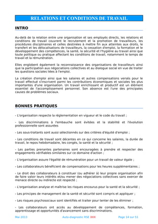 RELATIONS ET CONDITIONS DE TRAVAIL
INTRO
Au-delà de la relation entre une organisation et ses employés directs, les relations et
conditions de travail couvrent le recrutement et la promotion de travailleurs, les
procédures disciplinaires et celles destinées à mettre fin aux atteintes aux droits, le
transfert et les délocalisations de travailleurs, la cessation d'emploi, la formation et le
développement des compétences, la santé, la sécurité et l'hygiène au travail ainsi que
toute politique ou pratique affectant les conditions de travail, notamment le temps de
travail et la rémunération.
Elles englobent également la reconnaissance des organisations de travailleurs ainsi
que la participation aux négociations collectives et au dialogue social en vue de traiter
les questions sociales liées à l'emploi.
La création d'emploi ainsi que les salaires et autres compensations versés pour le
travail effectué s'inscrivent parmi les contributions économiques et sociales les plus
importantes d'une organisation. Un travail enrichissant et productif est un élément
essentiel de l'accomplissement personnel. Son absence est l'une des principales
causes de problèmes sociaux.
BONNES PRATIQUES
- L'organisation respecte la réglementation en vigueur et le code du travail ;
- Les discriminations à l'embauche sont évitées et la stabilité et l'évolution
professionnelle sont assurées
- Les sous-traitants sont aussi sélectionnés sur des critères d'équité d'emploi ;
- Les conditions de travail sont décentes en ce qui concerne les salaires, la durée de
travail, le repos hebdomadaire, les congés, la santé et la sécurité ;
- Les parties prenantes partenaires sont encouragées à prendre et respecter des
engagements vérifiables similaires sur ce domaine d'action ;
- L'organisation assure l'égalité de rémunération pour un travail de valeur égale ;
- Les collaborateurs bénéficient de compensations pour les heures supplémentaires ;
- Le droit des collaborateurs à constituer (ou adhérer à) leur propre organisation afin
de faire valoir leurs intérêts et/ou mener des négociations collectives sans exercer de
menace directe ou indirecte est respecté ;
- L'organisation analyse et maîtrise les risques encourus pour la santé et la sécurité ;
- Les principes de management de la santé et sécurité sont compris et appliquer ;
- Les risques psychosociaux sont identifiés et traiter pour tenter de les éliminer ;
- Les collaborateurs ont accès au développement de compétences, formation,
apprentissage et opportunités d'avancement sans discriminations.
Mai 2013 Auto-diagnostic RSE XXX Page 14 sur 51
 