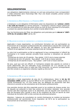 RÉGLEMENTATION
Les obligations réglementaires retenues ne sont pas exhaustives mais correspondent
à celles présentes dans l'Auto-Diag' RSE. Pour une étude complète, prenez contact
avec Riposte Verte.
1. INFORMATION DU DROIT INDIVIDUEL À LA FORMATION (DIF)
L’employeur a une obligation d’information selon les dispositions de l’article L 6323-
7 du code du travail aux termes desquels « l'employeur informe chaque salarié par
écrit annuellement du total des droits acquis au titre du droit individuel à la formation,
y compris les salariés titulaires d'un contrat à durée déterminée ».
Pour les fonctionnaires de l’État, les obligations sont précisées par le décret n° 2007-
1470 du 15 octobre 2007. (JO du 16)
2. OBLIGATIONS EN MATIÈRE DE CONTRIBUTION À LA FORMATION PROFESSIONNELLE
Applicable à toute organisation. La contribution formation est une participation au
financement de la formation professionnelle des collaborateurs devant être versée par
leur entreprise à l’OPCA dont elle dépend. Le taux des contributions varie selon
l’effectif et est appliqué à la masse salariale brute de l’entreprise.
Le calcul de la participation se fait en appliquant le taux correspondant à l’effectif de
l’entreprise à la masse salariale annuelle brute soumise à cotisations de sécurité
sociale :
- Entreprises de moins de 10 salariés : Taux global : 0,55 % de la masse salariale
- Entreprises de 10 à 19 salariés : Taux global : 1,05 % de la masse salariale
- Entreprises de 20 salariés et plus : Taux global : 1,60 % de la masse salariale
De plus, quel que soit son effectif, si l’entreprise emploie des salariés en contrat à
durée déterminée, elle est redevable d’une contribution de 1 % calculée sur les
rémunérations versées dans le cadre des CDD concernés. La somme correspondante
doit être versée à un organisme collecteur agréé au titre du CIF.
3. INFORMATION AU CE DU PLAN DE FORMATION
Applicable à toute organisation de plus de 11 collaborateurs. Selon la loi du 24
novembre 2009 publiée au Journal Officiel le 25 novembre 2009, chaque année, le
comité d'entreprise (ou, s'il n'en existe pas, les délégués du personnel) doit être
informé et consulté sur les orientations de la formation professionnelle.
Une première réunion doit être organisée avant le 1er octobre de chaque année, lors
de laquelle est présenté le bilan des actions de formation réalisées. Une seconde
réunion doit être organisée avant le 31 décembre, lors de laquelle sont examinés le
plan de formation pour l'année à venir et les conditions de mise en œuvre du droit
individuel de formation (DIF) et des contrats de professionnalisation.
Attention : l’absence de consultation du comité d'entreprise en matière de formation
professionnelle est sanctionnée d'une majoration de 50 % de la participation au
financement de la formation continue.
Mai 2013 Auto-diagnostic RSE XXX Page 15 sur 51
 