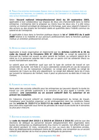 4. TENUE D'UN ENTRETIEN PROFESSIONNEL (ANNUEL POUR LA FONCTION PUBLIQUE ET BISANNUEL POUR LES
ORGANISATIONS DE L'INDUSTRIE, DU COMMERCE, DES SERVICES, DE L'ARTISANAT ET DE L'ÉCONOMIE SOCIALE
AINSI QU'AUX PROFESSIONS LIBÉRALES)
Selon l'Accord national interprofessionnel (Ani) du 20 septembre 2003,
applicable à tout collaborateur qui dispose de deux ans d'ancienneté dans la même
entreprise. L’entreprise doit le proposer au moins tous les deux ans. Il a été conçu
comme un moment privilégié de dialogue et d’échange, avec pour objectif d’aboutir à
des actions ou des projets de formation datés et quantifiés dans l’intérêt commun du
salarié et de l’entreprise.
Et applicable à tous dans la fonction publique depuis la loi n° 2009-972 du 3 août
2009 relative à la mobilité et aux parcours professionnels dans la fonction publique
institue un entretien professionnel annuel.
5. OCTROI DU CONGÉ DE PATERNITÉ
Applicable à toute organisation et réglementé par les Articles L1225-35 & 36 du
code du travail et la Circulaire DSS N° 2001-638. Le congé de paternité et
d'accueil de l'enfant est ouvert au père salarié de l'enfant, au conjoint salarié de la
mère ou à la personne salariée liée à elle par un pacte civil de solidarité (Pacs) ou
vivant maritalement avec elle.
Le salarié peut en bénéficier quel que soit le type de contrat de travail et son
ancienneté. Sa durée est fixée à 11 jours calendaires consécutifs en cas de naissance
simple (18 en cas de naissances multiples). Le congé peut succéder au congé de
naissance de 3 jours ou être pris séparément. Le congé doit débuter dans les 4 mois
qui suivent la naissance de l'enfant, mais il peut se poursuivre au-delà des 4 mois de
l'enfant.
6. FLEXIBILITÉ DU TEMPS DE TRAVAIL
Varie selon des accords collectifs pour les entreprises qui peuvent répartir la durée du
travail sur une période supérieure à la semaine et au plus égale à l’année. Une
condition : une convention ou un accord collectif doit l’y autoriser et en
prévoir les modalités.
En l’absence d’accord collectif en matière d’aménagement du temps de travail,
l’employeur peut toutefois organiser un tel aménagement dans les conditions fixées
par les articles D. 3122-7-1 à 3122-7-3 du code du travail : la durée du travail
peut alors être organisée sous forme de périodes de travail d’une durée de 4 semaines
au plus pour chacune.
7. ÉLECTION DE DÉLÉGUÉS DU PERSONNEL
Le code du travail (Art 2312-1 à 2312-8 et 2314-A à 2314-31) précise que des
élections de délégué du personnel doivent obligatoirement être organisées dans
toutes les entreprises ou établissements d'au moins 11 salariés. Cet effectif doit avoir
été atteint pendant 12 mois, consécutifs ou non, au cours des 3 dernières années.
Dans les établissements employant moins de 11 salariés, une convention ou un accord
collectif peut décider de la mise en place de délégués du personnel.
Mai 2013 Auto-diagnostic RSE XXX Page 16 sur 51
 