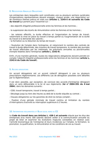 8. NÉGOCIATIONS ANNUELLES OBLIGATOIRES
Les entreprises dans lesquelles sont constituées une ou plusieurs sections syndicales
d'organisations représentatives doivent engager, chaque année, une négociation sur
de nombreux thèmes prévus et visés aux articles L. 2245-5 et suivants du Code
du travail qui portent pour l'essentiel sur :
- des objectifs d'égalité professionnelle entre les femmes et les hommes ;
- la suppression des écarts de rémunération entre les femmes et les hommes ;
- les salaires effectifs, la durée effective et l'organisation du temps de travail,
notamment la mise en place du travail à temps partiel ou l'augmentation de la durée
du travail à la demande des salariés ;
- la formation ou la réduction du temps de travail ;
- l'évolution de l'emploi dans l'entreprise, et notamment le nombre des contrats de
travail à durée déterminée, des missions de travail temporaire, le nombre des journées
de travail effectuées par les intéressés, les prévisions annuelles ou pluriannuelles
d'emploi établies dans l'entreprise (article L. 2242-9).
Enfin, d’une manière générale, toutes les négociations obligatoires doivent prendre en
compte l’objectif d’égalité professionnelle entre les femmes et les hommes (article L.
2242-6 du Code du travail).
9. ACCORD DÉROGATOIRE
Un accord dérogatoire est un accord collectif dérogeant à une ou plusieurs
prescriptions réglementaires. Les différents cas de dérogation possibles sont détaillés
par la réglementation.
Il est donc possible, par exception, de conclure des accords d'entreprise dérogeant
dans un sens défavorable à la loi et aux règlements (loi n° 2004-391 du 4 mai
2004), dans les domaines suivants :
- CDD, travail temporaire, travail à temps partiel ;
- Décalage jusqu’au tiers des heures au-delà de la durée stipulée au contrat ;
- Clauses obligatoires sur les garanties de droit du temps complet ;
- Fixation d’une période minimale de travail continu et limitation du nombre
d’interruptions d’activité ou interruption supérieure à 2 heures.
10. INFORMATIONS RÉGLEMENTÉES ET BILAN SOCIAL REMIS AU CE
Le Code du travail dans ses Articles L. 438-1 et suivants stipule que les élus des
entreprises d’au moins 300 salariés doivent veiller à la communication annuelle du
projet de bilan et examiner les évolutions majeures constatées en relation avec
l’activité économique de l’entreprise et leurs incidences sur l’emploi, la formation, la
promotion, la qualification, la rémunération et les conditions de vie au travail.
Mai 2013 Auto-diagnostic RSE XXX Page 17 sur 51
 