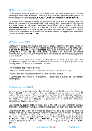 11. RESPECT DES VISITES MÉDICALES
La loi impose plusieurs types de visites médicales : la visite d'embauche, la visite
périodique, et la visite de reprise. L'employeur qui recrute un salarié doit organiser un
examen médical d'embauche (Art R.4624-10 et suivants du code du travail).
Cette obligation s'impose à toutes les entreprises et pour tous les salariés recrutés,
même sous contrat à durée déterminée. Tout au long de sa carrière dans l'entreprise,
le salarié bénéficie de visites médicales périodiques par le médecin du travail
(R.4624-16 et suivants) et en cas d'arrêt de travail, d'origine professionnelle ou non,
de plus de trois mois, une visite de pré-reprise est organisée par le médecin du travail
à l'initiative du médecin traitant et/ou du médecin-conseil des organismes de sécurité
sociale, ou du salarié (R.4624-20).
12. TENUE À JOUR DU DUER
Le Document Unique d’Évaluation des Risques (DUER) est obligatoire pour toutes les
entreprises, administrations et associations de plus de un salarié. Il a été instauré par
le décret n° 2001-1016 du 5 novembre 2001 et sa fonction première est, selon la
Circulaire n°6 DRT du 18 avril 2002, d'établir " un diagnostic en amont,
systématique et exhaustif, des facteurs de risques auxquels [les travailleurs] peuvent
être exposés ".
Son actualisation régulière au moins une fois par an est aussi obligatoire et si des
modifications importantes ont lieu entre-temps le document unique doit être revu en
conséquence sans attendre l'échéance annuelle :
- Modifications de postes de travail ;
- Nouvelles connaissances sur les risques et les moyens de les prévenir ;
- Acquisitions d’un nouvel équipement ou d’un nouveau produit ;
- Conclusions des analyses d’accidents ; Conclusions d’audits, de vérifications
périodiques ;
13. MISE EN PLACE D'UN CHSCT
La création et l'organisation d'un Comité d'Hygiène, de Santé et des Conditions de
Travail (CHSCT) sont obligatoires dans les établissements comptant au moins 50
salariés. Dans la mesure où les risques portant sur la santé et la sécurité s'appliquent
à un site, il peut y avoir plusieurs CHSCT au sein d'une même entreprise. En l’absence
de CHSCT, ce sont les délégués du personnel qui exercent les attributions
normalement dévolues au comité.
Selon la loi du 5 juillet 2010, le champ des CHSCT est étendu à la fonction publique
de l'État et à la fonction publique territoriale (applicable en 2014 pour cette dernière).
L'implantation des CHSCT et le mode de désignation de la délégation du personnel
varient selon qu'il s'agit du secteur privé ou de chacune des fonctions publiques. En
revanche, les attributions et le fonctionnement de ces instances sont proches dans les
différents secteurs. Les textes législatifs correspondants sont regroupés dans le code
du travail Articles L 4611-1 à L 4614-16 pour le secteur privé et la fonction
publique hospitalière. Pour les autres fonctions publiques, ils font partie du statut
général.
Mai 2013 Auto-diagnostic RSE XXX Page 18 sur 51
 