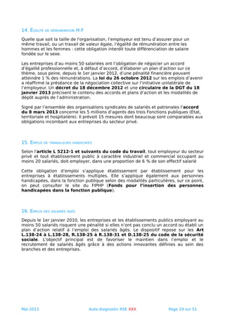 14. ÉGALITÉ DE RÉMUNÉRATION H-F
Quelle que soit la taille de l'organisation, l’employeur est tenu d’assurer pour un
même travail, ou un travail de valeur égale, l’égalité de rémunération entre les
hommes et les femmes : cette obligation interdit toute différenciation de salaire
fondée sur le sexe.
Les entreprises d’au moins 50 salariées ont l’obligation de négocier un accord
d’égalité professionnelle et, à défaut d’accord, d’élaborer un plan d’action sur ce
thème, sous peine, depuis le 1er janvier 2012, d’une pénalité financière pouvant
atteindre 1 % des rémunérations. La loi du 26 octobre 2012 sur les emplois d’avenir
a réaffirmé la préséance de la négociation collective sur l’initiative unilatérale de
l’employeur. Un décret du 18 décembre 2012 et une circulaire de la DGT du 18
janvier 2013 précisent le contenu des accords et plans d’action et les modalités de
dépôt auprès de l’administration.
Signé par l’ensemble des organisations syndicales de salariés et patronales l'accord
du 8 mars 2013 concerne les 5 millions d’agents des trois Fonctions publiques (État,
territoriale et hospitalière). Il prévoit 15 mesures dont beaucoup sont comparables aux
obligations incombant aux entreprises du secteur privé.
15. EMPLOI DE TRAVAILLEURS HANDICAPÉS
Selon l'article L 5212-1 et suivants du code du travail, tout employeur du secteur
privé et tout établissement public à caractère industriel et commercial occupant au
moins 20 salariés, doit employer, dans une proportion de 6 % de son effectif salarié
Cette obligation d’emploi s’applique établissement par établissement pour les
entreprises à établissements multiples. Elle s’applique également aux personnes
handicapées, dans la fonction publique selon des modalités particulières, sur ce point,
on peut consulter le site du FIPHP (Fonds pour l’insertion des personnes
handicapées dans la fonction publique).
16. EMPLOI DES SALARIÉS ÂGÉS
Depuis le 1er janvier 2010, les entreprises et les établissements publics employant au
moins 50 salariés risquent une pénalité si elles n’ont pas conclu un accord ou établi un
plan d’action relatif à l’emploi des salariés âgés. Le dispositif repose sur les Art
L.138-24 à L.138-28, R.138-25 à R.138-31 et D.138-25 du code de la sécurité
sociale. L'objectif principal est de favoriser le maintien dans l’emploi et le
recrutement de salariés âgés grâce à des actions innovantes définies au sein des
branches et des entreprises.
Mai 2013 Auto-diagnostic RSE XXX Page 19 sur 51
 