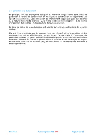 17. COTISATION AU 1 % LOGEMENT
En principe, tous les employeurs occupant au minimum vingt salariés sont tenus de
participer à l'effort de construction en finançant la construction de logements (ou
opérations assimilées). Cette obligation de financement s'applique quels que soient :
1. la nature de l'activité exercée – 2. la forme juridique de l'entreprise – 3. le régime
d'imposition du bénéfice – 4. les résultats de leur exploitation.
La base de calcul de la participation est alignée sur celle des cotisations de sécurité
sociale.
Elle est donc constituée par le montant total des rémunérations imposables et des
avantages en nature effectivement versés durant l'année civile à l'ensemble du
personnel (salaires ou gains, indemnités de congés payés, le montant des cotisations
salariales, indemnités, primes et gratifications et tous les autres avantages en argent
et en nature, ainsi que les sommes perçues directement ou par l'entremise d'un tiers à
titre de pourboire).
Mai 2013 Auto-diagnostic RSE XXX Page 20 sur 51
 