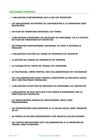 LES POINTS POSITIFS
• L'OBLIGATION D'INFORMATION SUR LE DIF EST RESPECTÉE
• LES OBLIGATIONS EN MATIÈRE DE CONTRIBUTION À LA FORMATION SONT
RESPECTÉES
• UN PLAN DE FORMATION INDIVIDUEL EST ÉTABLI
• L'OBLIGATION D'INFORMER LES DÉLÉGUÉS DU PERSONNEL (CE S'IL EXISTE)
DU PLAN DE FORMATION EST RESPECTÉE
• UN ENTRETIEN PROFESSIONNEL INDIVIDUEL SE TIENT À INTERVALLE
RÉGULIER
• L'OBLIGATION D'OCTROI DU CONGÉ DE PATERNITÉ EST RESPECTÉ
• LE RETOUR DE CONGÉS DE MATERNITÉ EST PRÉPARÉ
• LA FLEXIBILITÉ DU TEMPS DE TRAVAIL EST FAVORISÉE
• LE TÉLÉTRAVAIL (MÊME PARTIEL) DES COLLABORATEURS EST ENCOURAGÉ
• LES COLLABORATEURS SONT INVITÉS À PARTICIPER AU DIALOGUE SOCIAL
AVEC UNE POLITIQUE FORMALISÉE
• L'OBLIGATION D'ÉLECTION DE DÉLÉGUÉS DU PERSONNEL EST RESPECTÉE
• L'OBLIGATION DE MISE EN PLACE D'UN COMITÉ D'ENTREPRISE PAR LA
DIRECTION EST RESPECTÉE
• LES NÉGOCIATIONS ANNUELLES OBLIGATOIRES (NAO) SONT
PROGRAMMÉES
• LES INFORMATIONS RÉGLEMENTÉES ET LE BILAN SOCIAL SONT TRANSMIS
AU CE
• AU MOINS UN ACCORD DÉROGATOIRE A ÉTÉ NÉGOCIÉ COLLECTIVEMENT
• LES VISITES OBLIGATOIRES DES COLLABORATEURS À LA MÉDECINE DU
TRAVAIL SONT PLANIFIÉES
Mai 2013 Auto-diagnostic RSE XXX Page 21 sur 51
 