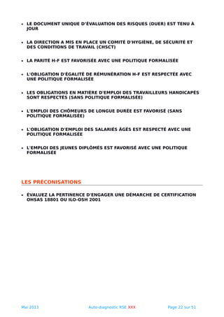 • LE DOCUMENT UNIQUE D’ÉVALUATION DES RISQUES (DUER) EST TENU À
JOUR
• LA DIRECTION A MIS EN PLACE UN COMITÉ D'HYGIÈNE, DE SÉCURITÉ ET
DES CONDITIONS DE TRAVAIL (CHSCT)
• LA PARITÉ H-F EST FAVORISÉE AVEC UNE POLITIQUE FORMALISÉE
• L'OBLIGATION D'ÉGALITÉ DE RÉMUNÉRATION H-F EST RESPECTÉE AVEC
UNE POLITIQUE FORMALISÉE
• LES OBLIGATIONS EN MATIÈRE D'EMPLOI DES TRAVAILLEURS HANDICAPÉS
SONT RESPECTÉS (SANS POLITIQUE FORMALISÉE)
• L'EMPLOI DES CHÔMEURS DE LONGUE DURÉE EST FAVORISÉ (SANS
POLITIQUE FORMALISÉE)
• L'OBLIGATION D'EMPLOI DES SALARIÉS ÂGÉS EST RESPECTÉ AVEC UNE
POLITIQUE FORMALISÉE
• L'EMPLOI DES JEUNES DIPLÔMÉS EST FAVORISÉ AVEC UNE POLITIQUE
FORMALISÉE
LES PRÉCONISATIONS
• ÉVALUEZ LA PERTINENCE D'ENGAGER UNE DÉMARCHE DE CERTIFICATION
OHSAS 18801 OU ILO-OSH 2001
Mai 2013 Auto-diagnostic RSE XXX Page 22 sur 51
 