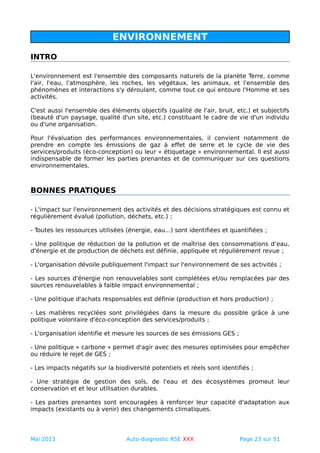 ENVIRONNEMENT
INTRO
L'environnement est l'ensemble des composants naturels de la planète Terre, comme
l'air, l'eau, l'atmosphère, les roches, les végétaux, les animaux, et l'ensemble des
phénomènes et interactions s'y déroulant, comme tout ce qui entoure l'Homme et ses
activités.
C'est aussi l'ensemble des éléments objectifs (qualité de l'air, bruit, etc.) et subjectifs
(beauté d'un paysage, qualité d'un site, etc.) constituant le cadre de vie d'un individu
ou d'une organisation.
Pour l'évaluation des performances environnementales, il convient notamment de
prendre en compte les émissions de gaz à effet de serre et le cycle de vie des
services/produits (éco-conception) ou leur « étiquetage » environnemental. Il est aussi
indispensable de former les parties prenantes et de communiquer sur ces questions
environnementales.
BONNES PRATIQUES
- L'impact sur l'environnement des activités et des décisions stratégiques est connu et
régulièrement évalué (pollution, déchets, etc.) ;
- Toutes les ressources utilisées (énergie, eau...) sont identifiées et quantifiées ;
- Une politique de réduction de la pollution et de maîtrise des consommations d’eau,
d'énergie et de production de déchets est définie, appliquée et régulièrement revue ;
- L'organisation dévoile publiquement l'impact sur l'environnement de ses activités ;
- Les sources d'énergie non renouvelables sont complétées et/ou remplacées par des
sources renouvelables à faible impact environnemental ;
- Une politique d'achats responsables est définie (production et hors production) ;
- Les matières recyclées sont privilégiées dans la mesure du possible grâce à une
politique volontaire d'éco-conception des services/produits ;
- L'organisation identifie et mesure les sources de ses émissions GES ;
- Une politique « carbone » permet d'agir avec des mesures optimisées pour empêcher
ou réduire le rejet de GES ;
- Les impacts négatifs sur la biodiversité potentiels et réels sont identifiés ;
- Une stratégie de gestion des sols, de l'eau et des écosystèmes promeut leur
conservation et et leur utilisation durables.
- Les parties prenantes sont encouragées à renforcer leur capacité d'adaptation aux
impacts (existants ou à venir) des changements climatiques.
Mai 2013 Auto-diagnostic RSE XXX Page 23 sur 51
 