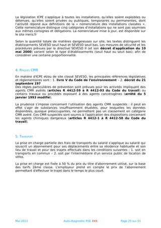 La législation ICPE s’applique à toutes les installations, qu’elles soient exploitées ou
détenues, qu’elles soient privées ou publiques, temporaires ou permanentes, dont
l’activité répond aux définitions de la « nomenclature des installations classées ».
Cette nomenclature distingue cinq catégories d’installations qui ne sont pas soumises
aux mêmes consignes et obligations. La nomenclature mise à jour, est disponible sur
le site ineris.fr
Selon la quantité totale de matières dangereuses sur site, les textes distinguent les
établissements SEVESO seuil haut et SEVESO seuil bas. Les mesures de sécurité et les
procédures prévues par la directive SEVESO II (et son décret d'application du 10
mai 2000) varient selon le type d’établissements (seuil haut ou seuil bas), afin de
considérer une certaine proportionnalité.
4. RISQUES CMR
En matière d'ICPE et/ou de site classé SEVESO, les principales références législatives
et réglementaires sont : 1. livre V du Code de l’environnement – 2. décret du 21
septembre 197
Des règles particulières de prévention sont prévues pour les activités impliquant des
agents CMR avérés (articles R 4412-59 à R 4412-93 du Code du travail) ou
certains travaux ou procédés exposant à des agents cancérogènes (arrêté du 5
janvier 1993 modifié).
La prudence s’impose concernant l’utilisation des agents CMR suspectés : il peut en
effet s’agir de substances insuffisamment étudiées, pour lesquelles les données
disponibles, quoique préoccupantes, ne permettent pas un classement en catégorie
CMR avéré. Ces CMR suspectés sont soumis à l’application des dispositions concernant
les agents chimiques dangereux (articles R 4412-1 à R 4412-58 du Code du
travail).
5. TRANSPORT
La prise en charge partielle des frais de transports du salarié s'applique au salarié qui
souscrit un abonnement pour ses déplacements entre sa résidence habituelle et son
lieu de travail et pour des trajets effectués dans les conditions suivantes : 1. soit en
transports en commun – 2. soit par l'intermédiaire d'un service public de location de
vélos.
La prise en charge est fixée à 50 % du prix du titre d'abonnement utilisé, sur la base
des tarifs 2ème classe. L'employeur prend en compte le prix de l'abonnement
permettant d'effectuer le trajet dans le temps le plus court.
Mai 2013 Auto-diagnostic RSE XXX Page 25 sur 51
 