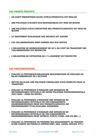 LES POINTS POSITIFS
• UN AUDIT ÉNERGÉTIQUE DU(ES) SITE(S)/PRODUIT(S) EST RÉALISÉ
• UNE POLITIQUE D'ACHATS ÉCO-RESPONSABLES EST MISE EN ŒUVRE
• UNE POLITIQUE D'ÉCO-CONCEPTION DES PRODUITS/SERVICES EST MISE EN
ŒUVRE
• LE TRAITEMENT ÉCOLOGIQUE DES DÉCHETS EST ASSURÉ
• LES COLLABORATEURS SONT FORMÉS AUX ÉCO-GESTES
• L'OBLIGATION DE REMBOURSEMENT DE 50 % DU COÛT DU TRANSPORT DES
COLLABORATEURS EST RESPECTÉE
• L'OBLIGATION DE COTISATION AU 1 % LOGEMENT EST RESPECTÉE
LES PRÉCONISATIONS
• ÉVALUEZ LA PERTINENCE/OBLIGATION RÉGLEMENTAIRE DE RÉALISER UN
BILAN CARBONE/GES DE L'ACTIVITÉ
• METTEZ EN PLACE UNE POLITIQUE FORMALISÉE D'ÉCO-MOBILITÉ POUR LE
TRANSPORT
• ÉVALUEZ LA PERTINENCE D'ENGAGER UNE DÉMARCHE DE
RECONNAISSANCE OFFICIELLE DE VOTRE POLITIQUE ENVIRONNEMENTALE
(ISO 14001 – EMAS OU ENVOL)
• ÉVALUEZ LA PERTINENCE D'ENGAGER UNE DÉMARCHE DE
RECONNAISSANCE OFFICIELLE DE VOS ENGAGEMENTS
ENVIRONNEMENTAUX POUR VOS PRODUITS/SERVICES (NF
ENVIRONNEMENT ET/OU ÉCOLABEL EUROPÉEN)
• ÉVALUEZ LA PERTINENCE D'ENGAGER UNE DÉMARCHE DE
RECONNAISSANCE OFFICIELLE DE VOS ENGAGEMENTS
ENVIRONNEMENTAUX POUR VOTRE(S) SITE(S) (THQE, HQE OU BBC...)
• ÉVALUEZ LA PERTINENCE DE PRENDRE DES ENGAGEMENTS AU TRAVERS
D'UNE CHARTE SECTORIELLE (IMPRIM'VERT, UDA, CAPEB, UNICEM, ETC.)
Mai 2013 Auto-diagnostic RSE XXX Page 26 sur 51
 