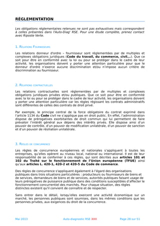 RÉGLEMENTATION
Les obligations réglementaires retenues ne sont pas exhaustives mais correspondent
à celles présentes dans l'Auto-Diag' RSE. Pour une étude complète, prenez contact
avec Riposte Verte.
1. RELATIONS FOURNISSEURS
Les relations donneur d'ordre – fournisseur sont réglementées par de multiples et
complexes obligations juridiques (Code du travail, du commerce, civil...). Que ce
soit pour être en conformité avec la loi ou pour se protéger dans le cadre de leur
activité, les organisations doivent y porter une attention particulière pour que le
donneur d'ordre n’exerce aucune discrimination et/ou n’impose aucun critère de
discrimination au fournisseur.
2. RELATIONS CONTRACTUELLES
Les relations contractuelles sont réglementées par de multiples et complexes
obligations juridiques privées et/ou publiques. Que ce soit pour être en conformité
avec la loi ou pour se protéger dans le cadre de leur activité, les organisations doivent
y porter une attention particulière car les règles régissant les contrats administratifs
sont différentes de celles des contrats de droit privé.
Par exemple, le principe central de la force obligatoire du contrat exprimé dans
l’article 1134 du Code civil ne s’applique pas en droit public. En effet, l’administration
dispose de prérogatives exorbitantes de droit commun qui lui permettent de faire
prévaloir l’intérêt général aux dépens des intérêts privés. Elle dispose ainsi d’un
pouvoir de contrôle, d’un pouvoir de modification unilatérale, d’un pouvoir de sanction
et d’un pouvoir de résiliation unilatérale.
3. RÈGLES DE CONCURRENCE
Les règles de concurrence européennes et nationales s’appliquent à toutes les
entreprises, qu’elles opèrent au niveau local, national ou international. Il est de leur
responsabilité de se conformer à ces règles, qui sont décrites aux articles 101 et
102 du Traité sur le fonctionnement de l’Union européenne (TFUE) ainsi
qu’aux articles L. 420-1, 420-2 et 420-5 du Code de commerce.
Des règles de concurrence s'appliquent également à l’égard des organisations
publiques dans trois situations particulières : producteurs ou fournisseurs de biens et
de services, demandeurs de biens et de services, autorités publiques faisant usage de
leurs prérogatives de puissance publique dans des conditions susceptibles d’affecter le
fonctionnement concurrentiel des marchés. Pour chaque situation, des règles
distinctes existent qu'il convient de connaître et de respecter.
Sans entrer dans le détail, lorsqu’elles exercent une activité économique sur un
marché, les personnes publiques sont soumises, dans les mêmes conditions que les
personnes privées, aux exigences du droit de la concurrence.
Mai 2013 Auto-diagnostic RSE XXX Page 28 sur 51
 