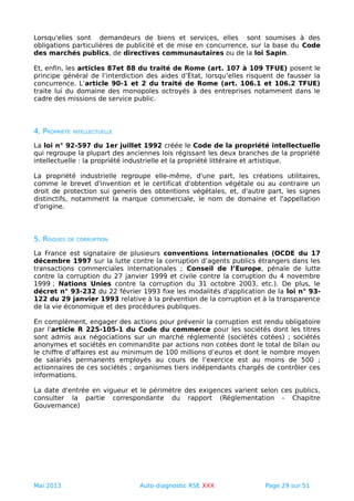 Lorsqu'elles sont demandeurs de biens et services, elles sont soumises à des
obligations particulières de publicité et de mise en concurrence, sur la base du Code
des marchés publics, de directives communautaires ou de la loi Sapin.
Et, enfin, les articles 87et 88 du traité de Rome (art. 107 à 109 TFUE) posent le
principe général de l’interdiction des aides d’État, lorsqu’elles risquent de fausser la
concurrence. L’article 90-1 et 2 du traité de Rome (art. 106.1 et 106.2 TFUE)
traite lui du domaine des monopoles octroyés à des entreprises notamment dans le
cadre des missions de service public.
4. PROPRIÉTÉ INTELLECTUELLE
La loi n° 92-597 du 1er juillet 1992 créée le Code de la propriété intellectuelle
qui regroupe la plupart des anciennes lois régissant les deux branches de la propriété
intellectuelle : la propriété industrielle et la propriété littéraire et artistique.
La propriété industrielle regroupe elle-même, d'une part, les créations utilitaires,
comme le brevet d'invention et le certificat d'obtention végétale ou au contraire un
droit de protection sui generis des obtentions végétales, et, d'autre part, les signes
distinctifs, notamment la marque commerciale, le nom de domaine et l'appellation
d'origine.
5. RISQUES DE CORRUPTION
La France est signataire de plusieurs conventions internationales (OCDE du 17
décembre 1997 sur la lutte contre la corruption d’agents publics étrangers dans les
transactions commerciales internationales ; Conseil de l’Europe, pénale de lutte
contre la corruption du 27 janvier 1999 et civile contre la corruption du 4 novembre
1999 ; Nations Unies contre la corruption du 31 octobre 2003, etc.). De plus, le
décret n° 93-232 du 22 février 1993 fixe les modalités d'application de la loi n° 93-
122 du 29 janvier 1993 relative à la prévention de la corruption et à la transparence
de la vie économique et des procédures publiques.
En complément, engager des actions pour prévenir la corruption est rendu obligatoire
par l'article R 225-105-1 du Code du commerce pour les sociétés dont les titres
sont admis aux négociations sur un marché réglementé (sociétés cotées) ; sociétés
anonymes et sociétés en commandite par actions non cotées dont le total de bilan ou
le chiffre d’affaires est au minimum de 100 millions d’euros et dont le nombre moyen
de salariés permanents employés au cours de l’exercice est au moins de 500 ;
actionnaires de ces sociétés ; organismes tiers indépendants chargés de contrôler ces
informations.
La date d'entrée en vigueur et le périmètre des exigences varient selon ces publics,
consulter la partie correspondante du rapport (Réglementation - Chapitre
Gouvernance)
Mai 2013 Auto-diagnostic RSE XXX Page 29 sur 51
 