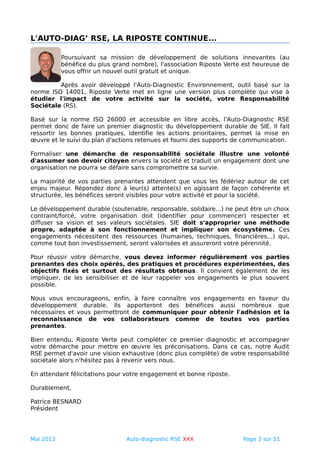 L'AUTO-DIAG’ RSE, LA RIPOSTE CONTINUE...
Poursuivant sa mission de développement de solutions innovantes (au
bénéfice du plus grand nombre), l'association Riposte Verte est heureuse de
vous offrir un nouvel outil gratuit et unique.
Après avoir développé l'Auto-Diagnostic Environnement, outil basé sur la
norme ISO 14001, Riposte Verte met en ligne une version plus complète qui vise à
étudier l'impact de votre activité sur la société, votre Responsabilité
Sociétale (RS).
Basé sur la norme ISO 26000 et accessible en libre accès, l'Auto-Diagnostic RSE
permet donc de faire un premier diagnostic du développement durable de SIE. Il fait
ressortir les bonnes pratiques, identifie les actions prioritaires, permet la mise en
œuvre et le suivi du plan d'actions retenues et fourni des supports de communication.
Formaliser une démarche de responsabilité sociétale illustre une volonté
d'assumer son devoir citoyen envers la société et traduit un engagement dont une
organisation ne pourra se défaire sans compromettre sa survie.
La majorité de vos parties prenantes attendent que vous les fédériez autour de cet
enjeu majeur. Répondez donc à leur(s) attente(s) en agissant de façon cohérente et
structurée, les bénéfices seront visibles pour votre activité et pour la société.
Le développement durable (soutenable, responsable, solidaire...) ne peut être un choix
contraint/forcé, votre organisation doit (identifier pour commencer) respecter et
diffuser sa vision et ses valeurs sociétales. SIE doit s'approprier une méthode
propre, adaptée à son fonctionnement et impliquer son écosystème. Ces
engagements nécessitent des ressources (humaines, techniques, financières...) qui,
comme tout bon investissement, seront valorisées et assureront votre pérennité.
Pour réussir votre démarche, vous devez informer régulièrement vos parties
prenantes des choix opérés, des pratiques et procédures expérimentées, des
objectifs fixés et surtout des résultats obtenus. Il convient également de les
impliquer, de les sensibiliser et de leur rappeler vos engagements le plus souvent
possible.
Nous vous encourageons, enfin, à faire connaître vos engagements en faveur du
développement durable. Ils apporteront des bénéfices aussi nombreux que
nécessaires et vous permettront de communiquer pour obtenir l'adhésion et la
reconnaissance de vos collaborateurs comme de toutes vos parties
prenantes.
Bien entendu, Riposte Verte peut compléter ce premier diagnostic et accompagner
votre démarche pour mettre en œuvre les préconisations. Dans ce cas, notre Audit
RSE permet d'avoir une vision exhaustive (donc plus complète) de votre responsabilité
sociétale alors n'hésitez pas à revenir vers nous.
En attendant félicitations pour votre engagement et bonne riposte.
Durablement,
Patrice BESNARD
Président
Mai 2013 Auto-diagnostic RSE XXX Page 3 sur 51
 