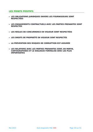 LES POINTS POSITIFS
• LES OBLIGATIONS JURIDIQUES ENVERS LES FOURNISSEURS SONT
RESPECTÉES
• LES ENGAGEMENTS CONTRACTUELS AVEC LES PARTIES PRENANTES SONT
RESPECTÉS
• LES RÈGLES DE CONCURRENCE EN VIGUEUR SONT RESPECTÉES
• LES DROITS DE PROPRIÉTÉ EN VIGUEUR SONT RESPECTÉS
• LA PRÉVENTION DES RISQUES DE CORRUPTION EST ASSURÉE
• LES RELATIONS AVEC LES PARTIES PRENANTES SONT, EN PARTIE,
CARTOGRAPHIÉES ET LE DIALOGUE FORMALISÉ AVEC LES PLUS
IMPORTANTES
Mai 2013 Auto-diagnostic RSE XXX Page 30 sur 51
 