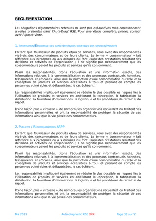 RÉGLEMENTATION
Les obligations réglementaires retenues ne sont pas exhaustives mais correspondent
à celles présentes dans l'Auto-Diag' RSE. Pour une étude complète, prenez contact
avec Riposte Verte.
1. INFORMATION/ÉTIQUETAGE DES CARACTÉRISTIQUES SOCIÉTALES DES SERVICES/PRODUITS
En tant que fournisseur de produits et/ou de services, vous avez des responsabilités
vis-à-vis des consommateurs et de leurs clients. Le terme « consommateur » fait
référence aux personnes ou aux groupes qui font usage des prestations résultant des
décisions et activités de l'organisation ; il ne signifie pas nécessairement que les
consommateurs paient les produits et services qu’ils consomment.
Parmi les responsabilités, citons l’éducation et une information exacte, des
informations relatives à la commercialisation et des processus contractuels honnêtes,
transparents et efficaces, ainsi que la promotion d’une consommation durable et la
conception de produits et services accessibles à tous et prenant en compte les
personnes vulnérables et défavorisées, le cas échéant.
Les responsabilités impliquent également de réduire le plus possible les risques liés à
l'utilisation de produits et services en améliorant la conception, la fabrication, la
distribution, la fourniture d'informations, la logistique et les procédures de retrait et de
rappel.
D'une façon plus « virtuelle », de nombreuses organisations recueillent ou traitent des
informations personnelles et ont la responsabilité de protéger la sécurité de ces
informations ainsi que la vie privée des consommateurs.
2. PUBLICITÉ / RECOMMANDATIONS ARPP
En tant que fournisseur de produits et/ou de services, vous avez des responsabilités
vis-à-vis des consommateurs et de leurs clients. Le terme « consommateur » fait
référence aux personnes ou aux groupes qui font usage des prestations résultant des
décisions et activités de l'organisation ; il ne signifie pas nécessairement que les
consommateurs paient les produits et services qu’ils consomment.
Parmi les responsabilités, citons l’éducation et une information exacte, des
informations relatives à la commercialisation et des processus contractuels honnêtes,
transparents et efficaces, ainsi que la promotion d’une consommation durable et la
conception de produits et services accessibles à tous et prenant en compte les
personnes vulnérables et défavorisées, le cas échéant.
Les responsabilités impliquent également de réduire le plus possible les risques liés à
l'utilisation de produits et services en améliorant la conception, la fabrication, la
distribution, la fourniture d'informations, la logistique et les procédures de retrait et de
rappel.
D'une façon plus « virtuelle », de nombreuses organisations recueillent ou traitent des
informations personnelles et ont la responsabilité de protéger la sécurité de ces
informations ainsi que la vie privée des consommateurs.
Mai 2013 Auto-diagnostic RSE XXX Page 32 sur 51
 